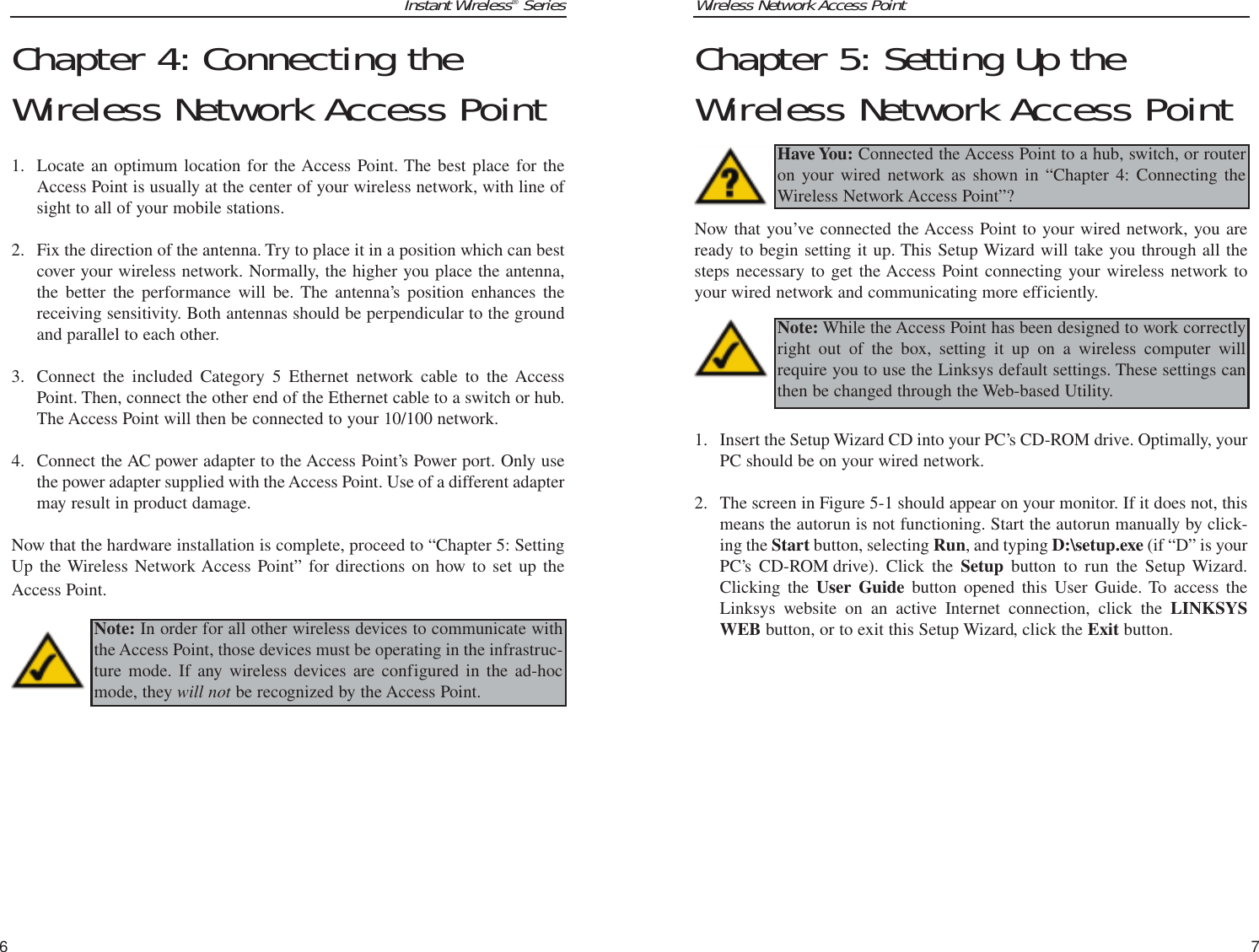 Wireless Network Access PointChapter 5: Setting Up theWireless Network Access PointNow that you’ve connected the Access Point to your wired network, you areready to begin setting it up. This Setup Wizard will take you through all thesteps necessary to get the Access Point connecting your wireless network toyour wired network and communicating more efficiently.1. Insert the Setup Wizard CD into your PC’s CD-ROM drive. Optimally, yourPC should be on your wired network. 2. The screen in Figure 5-1 should appear on your monitor. If it does not, thismeans the autorun is not functioning. Start the autorun manually by click-ing the Start button, selecting Run, and typing D:\setup.exe (if “D” is yourPC’s CD-ROM drive). Click the Setup button to run the Setup Wizard.Clicking the User Guide button opened this User Guide. To access theLinksys website on an active Internet connection, click the LINKSYSWEB button, or to exit this Setup Wizard, click the Exit button.7Instant Wireless®SeriesChapter 4: Connecting theWireless Network Access Point 1. Locate an optimum location for the Access Point. The best place for theAccess Point is usually at the center of your wireless network, with line ofsight to all of your mobile stations.2. Fix the direction of the antenna. Try to place it in a position which can bestcover your wireless network. Normally, the higher you place the antenna,the better the performance will be. The antenna’s position enhances thereceiving sensitivity. Both antennas should be perpendicular to the groundand parallel to each other.3. Connect the included Category 5 Ethernet network cable to the AccessPoint. Then, connect the other end of the Ethernet cable to a switch or hub.The Access Point will then be connected to your 10/100 network.4. Connect the AC power adapter to the Access Point’s Power port. Only usethe power adapter supplied with the Access Point. Use of a different adaptermay result in product damage.Now that the hardware installation is complete, proceed to “Chapter 5: SettingUp the Wireless Network Access Point” for directions on how to set up theAccess Point.6Have You: Connected the Access Point to a hub, switch, or routeron your wired network as shown in “Chapter 4: Connecting theWireless Network Access Point”?Note: While the Access Point has been designed to work correctlyright out of the box, setting it up on a wireless computer willrequire you to use the Linksys default settings. These settings canthen be changed through the Web-based Utility.Note: In order for all other wireless devices to communicate withthe Access Point, those devices must be operating in the infrastruc-ture mode. If any wireless devices are configured in the ad-hocmode, they will not be recognized by the Access Point.