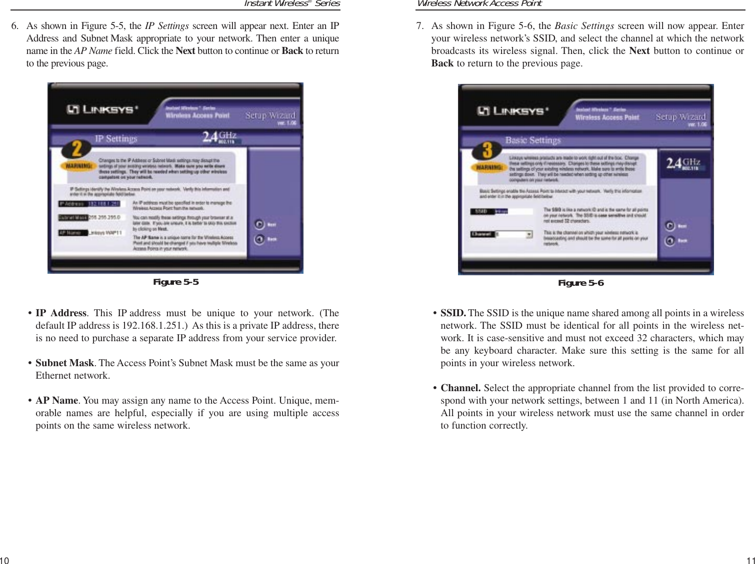 Wireless Network Access Point7. As shown in Figure 5-6, the Basic Settings screen will now appear. Enteryour wireless network’s SSID, and select the channel at which the networkbroadcasts its wireless signal. Then, click the Next button to continue orBack to return to the previous page.• SSID. The SSID is the unique name shared among all points in a wirelessnetwork. The SSID must be identical for all points in the wireless net-work. It is case-sensitive and must not exceed 32 characters, which maybe any keyboard character. Make sure this setting is the same for allpoints in your wireless network.• Channel. Select the appropriate channel from the list provided to corre-spond with your network settings, between 1 and 11 (in North America).All points in your wireless network must use the same channel in orderto function correctly.11Instant Wireless®Series6. As shown in Figure 5-5, the IP Settings screen will appear next. Enter an IPAddress and Subnet Mask appropriate to your network. Then enter a uniquename in the AP Name field. Click the Next button to continue or Back to returnto the previous page.• IP Address. This IP address must be unique to your network. (Thedefault IP address is 192.168.1.251.)  As this is a private IP address, thereis no need to purchase a separate IP address from your service provider. • Subnet Mask. The Access Point’s Subnet Mask must be the same as yourEthernet network.• AP Name. You may assign any name to the Access Point. Unique, mem-orable names are helpful, especially if you are using multiple accesspoints on the same wireless network.10Figure 5-6Figure 5-5