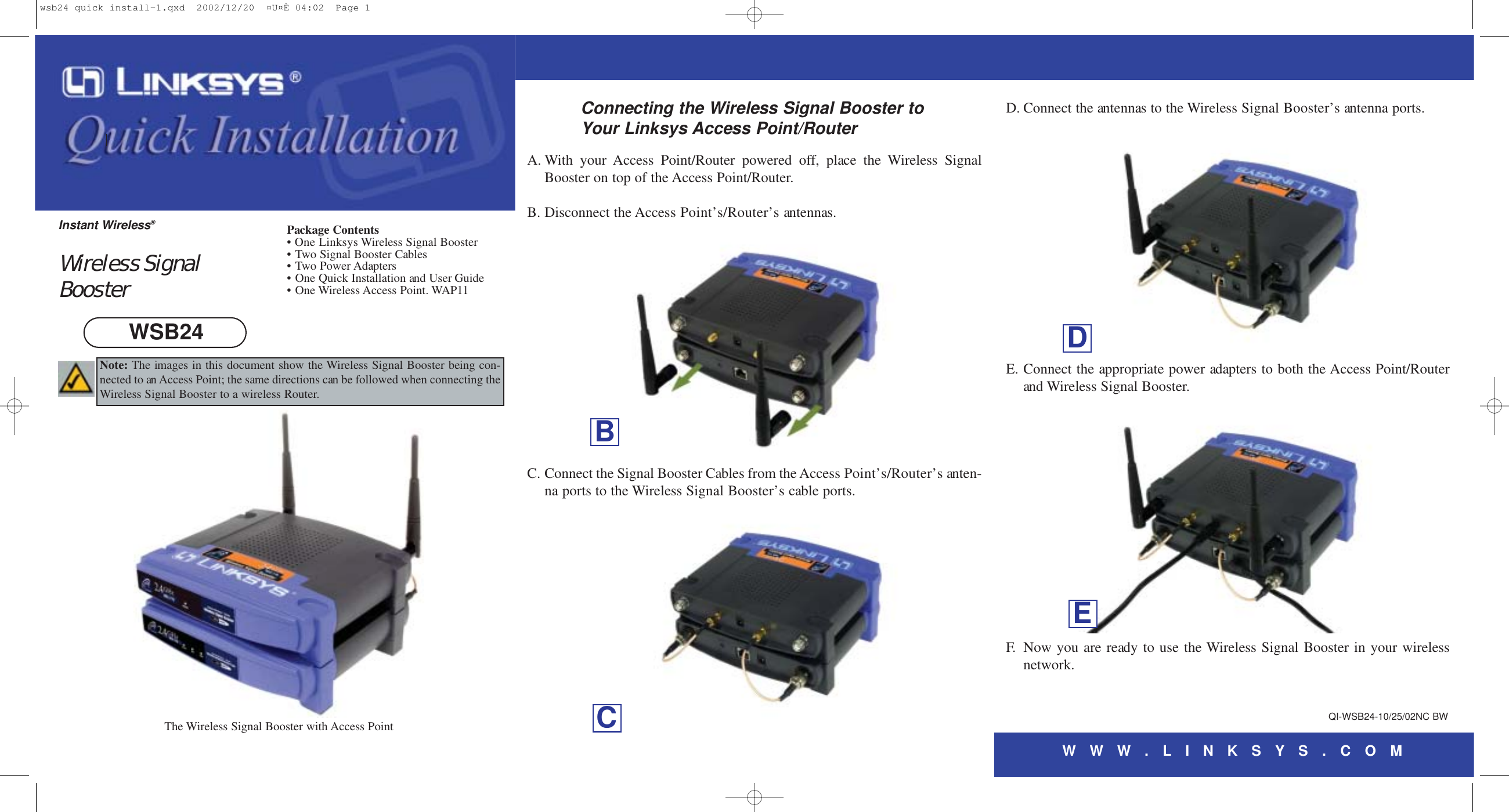 WWW. LINKS YS . C O MA. With your Access Point/Router powered off, place the Wireless SignalBooster on top of the Access Point/Router.B. Disconnect the Access Point’s/Router’s antennas.C. Connect the Signal Booster Cables from the Access Point’s/Router’s anten-na ports to the Wireless Signal Booster’s cable ports.D. Connect the antennas to the Wireless Signal Booster’s antenna ports.E. Connect the appropriate power adapters to both the Access Point/Routerand Wireless Signal Booster.F. Now you are ready to use the Wireless Signal Booster in your wirelessnetwork.Connecting the Wireless Signal Booster toYour Linksys Access Point/RouterQI-WSB24-10/25/02NC BWBPackage Contents• One Linksys Wireless Signal Booster• Two Signal Booster Cables• Two Power Adapters• One Quick Installation and User Guide • One Wireless Access Point. WAP11Wireless SignalBoosterInstant Wireless®WSB24The Wireless Signal Booster with Access Point CDENote: The images in this document show the Wireless Signal Booster being con-nected to an Access Point; the same directions can be followed when connecting theWireless Signal Booster to a wireless Router.wsb24 quick install-1.qxd  2002/12/20  ¤U¤È 04:02  Page 1