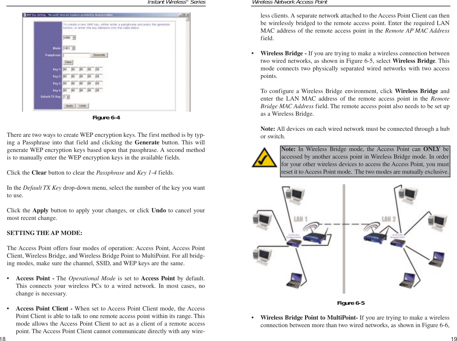 Wireless Network Access Point19Instant Wireless®Series18less clients. A separate network attached to the Access Point Client can thenbe wirelessly bridged to the remote access point. Enter the required LANMAC address of the remote access point in the Remote AP MAC Addressfield.• Wireless Bridge - If you are trying to make a wireless connection betweentwo wired networks, as shown in Figure 6-5, select Wireless Bridge. Thismode connects two physically separated wired networks with two accesspoints. To configure a Wireless Bridge environment, click Wireless Bridge andenter the LAN MAC address of the remote access point in the RemoteBridge MAC Address field. The remote access point also needs to be set upas a Wireless Bridge.Note: All devices on each wired network must be connected through a hubor switch. • Wireless Bridge Point to MultiPoint- If you are trying to make a wirelessconnection between more than two wired networks, as shown in Figure 6-6, Note: In Wireless Bridge mode, the Access Point can ONLY beaccessed by another access point in Wireless Bridge mode. In orderfor your other wireless devices to access the Access Point, you mustreset it to Access Point mode.  The two modes are mutually exclusive.  Figure 6-5There are two ways to create WEP encryption keys. The first method is by typ-ing a Passphrase into that field and clicking the Generate button. This willgenerate WEP encryption keys based upon that passphrase. A second methodis to manually enter the WEP encryption keys in the available fields. Click the Clear button to clear the Passphrase and Key 1-4 fields.In the Default TX Key drop-down menu, select the number of the key you wantto use.Click the Apply button to apply your changes, or click Undo to cancel yourmost recent change.SETTING THE AP MODE:The Access Point offers four modes of operation: Access Point, Access PointClient, Wireless Bridge, and Wireless Bridge Point to MultiPoint. For all bridg-ing modes, make sure the channel, SSID, and WEP keys are the same.• Access Point - The Operational Mode is set to Access Point by default.This connects your wireless PCs to a wired network. In most cases, nochange is necessary.• Access Point Client - When set to Access Point Client mode, the AccessPoint Client is able to talk to one remote access point within its range. Thismode allows the Access Point Client to act as a client of a remote accesspoint. The Access Point Client cannot communicate directly with any wire-Figure 6-4