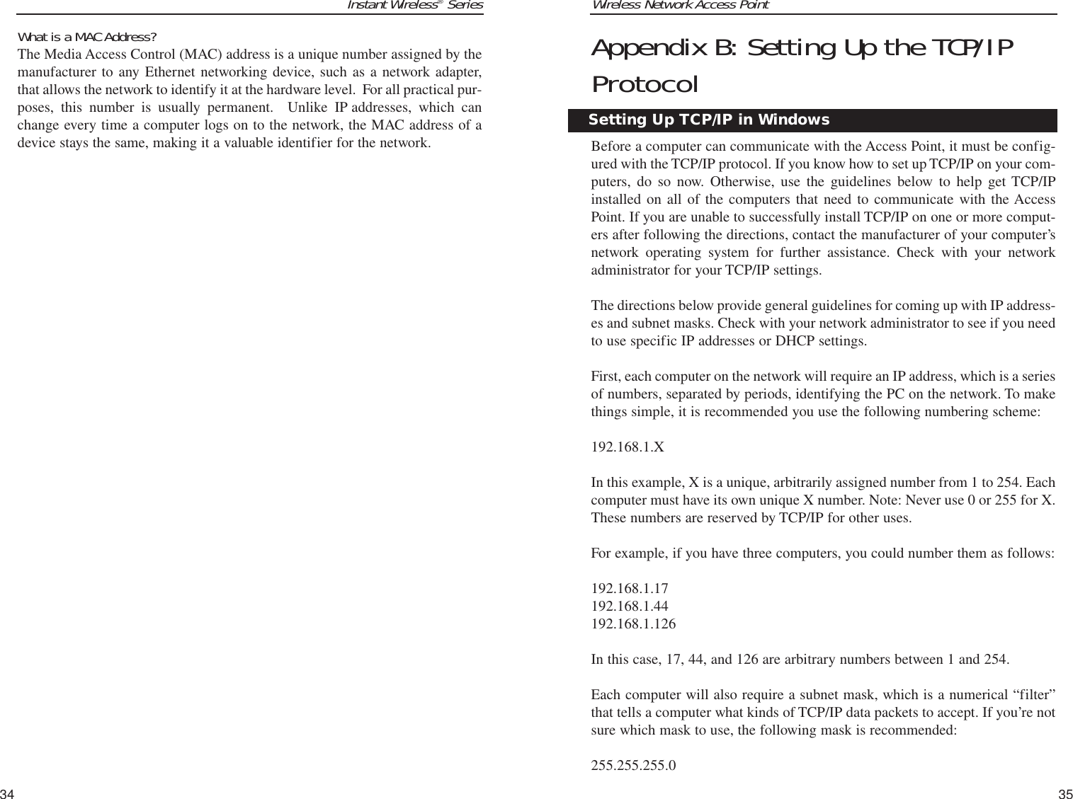 Wireless Network Access Point35Instant Wireless®SeriesWhat is a MAC Address?  The Media Access Control (MAC) address is a unique number assigned by themanufacturer to any Ethernet networking device, such as a network adapter,that allows the network to identify it at the hardware level.  For all practical pur-poses, this number is usually permanent.  Unlike IP addresses, which canchange every time a computer logs on to the network, the MAC address of adevice stays the same, making it a valuable identifier for the network.34Appendix B: Setting Up the TCP/IPProtocolBefore a computer can communicate with the Access Point, it must be config-ured with the TCP/IP protocol. If you know how to set up TCP/IP on your com-puters, do so now. Otherwise, use the guidelines below to help get TCP/IPinstalled on all of the computers that need to communicate with the AccessPoint. If you are unable to successfully install TCP/IP on one or more comput-ers after following the directions, contact the manufacturer of your computer’snetwork operating system for further assistance. Check with your networkadministrator for your TCP/IP settings. The directions below provide general guidelines for coming up with IP address-es and subnet masks. Check with your network administrator to see if you needto use specific IP addresses or DHCP settings.First, each computer on the network will require an IP address, which is a seriesof numbers, separated by periods, identifying the PC on the network. To makethings simple, it is recommended you use the following numbering scheme: 192.168.1.X In this example, X is a unique, arbitrarily assigned number from 1 to 254. Eachcomputer must have its own unique X number. Note: Never use 0 or 255 for X.These numbers are reserved by TCP/IP for other uses. For example, if you have three computers, you could number them as follows: 192.168.1.17192.168.1.44192.168.1.126In this case, 17, 44, and 126 are arbitrary numbers between 1 and 254. Each computer will also require a subnet mask, which is a numerical “filter”that tells a computer what kinds of TCP/IP data packets to accept. If you’re notsure which mask to use, the following mask is recommended:255.255.255.0 Setting Up TCP/IP in Windows