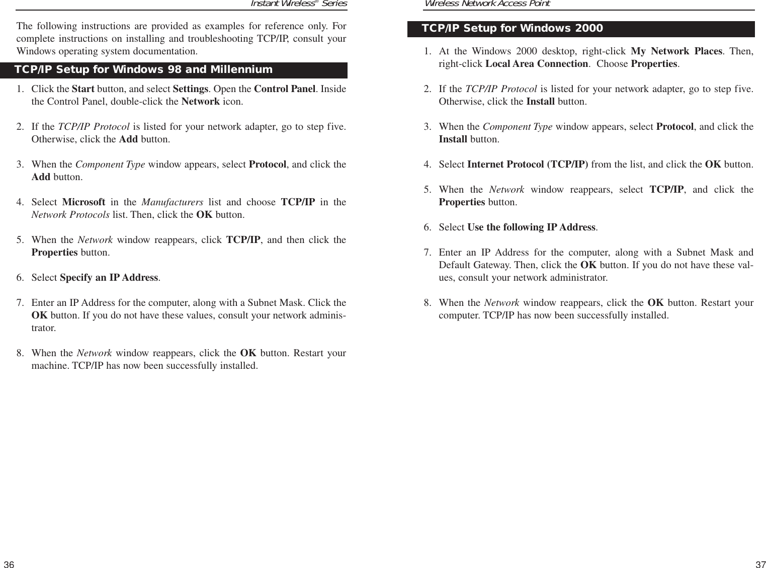 Wireless Network Access Point1. At the Windows 2000 desktop, right-click My Network Places. Then,right-click Local Area Connection.  Choose Properties.2. If the TCP/IP Protocol is listed for your network adapter, go to step five.Otherwise, click the Install button.3. When the Component Type window appears, select Protocol, and click theInstall button.4. Select Internet Protocol (TCP/IP) from the list, and click the OK button.5. When the Network window reappears, select TCP/IP, and click theProperties button.6. Select Use the following IP Address. 7. Enter an IP Address for the computer, along with a Subnet Mask andDefault Gateway. Then, click the OK button. If you do not have these val-ues, consult your network administrator.8. When the Network window reappears, click the OK button. Restart yourcomputer. TCP/IP has now been successfully installed.37Instant Wireless®SeriesThe following instructions are provided as examples for reference only. Forcomplete instructions on installing and troubleshooting TCP/IP, consult yourWindows operating system documentation.1. Click the Start button, and select Settings. Open the Control Panel. Insidethe Control Panel, double-click the Network icon.2. If the TCP/IP Protocol is listed for your network adapter, go to step five.Otherwise, click the Add button.3. When the Component Type window appears, select Protocol, and click theAdd button.4. Select  Microsoft in the Manufacturers list and choose TCP/IP in theNetwork Protocols list. Then, click the OK button.5. When the Network window reappears, click TCP/IP, and then click theProperties button.6. Select Specify an IP Address. 7. Enter an IP Address for the computer, along with a Subnet Mask. Click theOK button. If you do not have these values, consult your network adminis-trator.8. When the Network window reappears, click the OK button. Restart yourmachine. TCP/IP has now been successfully installed.36TCP/IP Setup for Windows 2000TCP/IP Setup for Windows 98 and Millennium