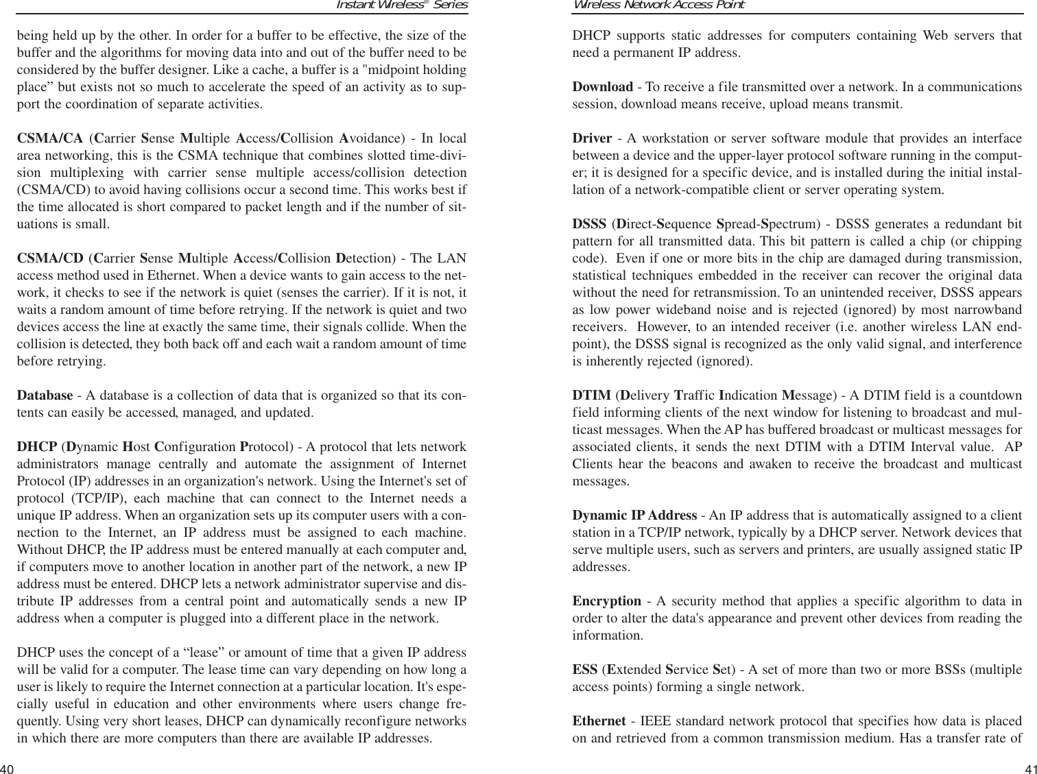 Wireless Network Access Point41Instant Wireless®Series40DHCP supports static addresses for computers containing Web servers thatneed a permanent IP address. Download - To receive a file transmitted over a network. In a communicationssession, download means receive, upload means transmit. Driver - A workstation or server software module that provides an interfacebetween a device and the upper-layer protocol software running in the comput-er; it is designed for a specific device, and is installed during the initial instal-lation of a network-compatible client or server operating system.DSSS (Direct-Sequence Spread-Spectrum) - DSSS generates a redundant bitpattern for all transmitted data. This bit pattern is called a chip (or chippingcode).  Even if one or more bits in the chip are damaged during transmission,statistical techniques embedded in the receiver can recover the original datawithout the need for retransmission. To an unintended receiver, DSSS appearsas low power wideband noise and is rejected (ignored) by most narrowbandreceivers.  However, to an intended receiver (i.e. another wireless LAN end-point), the DSSS signal is recognized as the only valid signal, and interferenceis inherently rejected (ignored).DTIM (Delivery Traffic Indication Message) - A DTIM field is a countdownfield informing clients of the next window for listening to broadcast and mul-ticast messages. When the AP has buffered broadcast or multicast messages forassociated clients, it sends the next DTIM with a DTIM Interval value.  APClients hear the beacons and awaken to receive the broadcast and multicastmessages.Dynamic IP Address - An IP address that is automatically assigned to a clientstation in a TCP/IP network, typically by a DHCP server. Network devices thatserve multiple users, such as servers and printers, are usually assigned static IPaddresses. Encryption - A security method that applies a specific algorithm to data inorder to alter the data&apos;s appearance and prevent other devices from reading theinformation. ESS (Extended Service Set) - A set of more than two or more BSSs (multipleaccess points) forming a single network.Ethernet - IEEE standard network protocol that specifies how data is placedon and retrieved from a common transmission medium. Has a transfer rate ofbeing held up by the other. In order for a buffer to be effective, the size of thebuffer and the algorithms for moving data into and out of the buffer need to beconsidered by the buffer designer. Like a cache, a buffer is a &quot;midpoint holdingplace” but exists not so much to accelerate the speed of an activity as to sup-port the coordination of separate activities. CSMA/CA (Carrier Sense Multiple  Access/Collision Avoidance) - In localarea networking, this is the CSMA technique that combines slotted time-divi-sion multiplexing with carrier sense multiple access/collision detection(CSMA/CD) to avoid having collisions occur a second time. This works best ifthe time allocated is short compared to packet length and if the number of sit-uations is small.CSMA/CD (Carrier Sense Multiple Access/Collision Detection) - The LANaccess method used in Ethernet. When a device wants to gain access to the net-work, it checks to see if the network is quiet (senses the carrier). If it is not, itwaits a random amount of time before retrying. If the network is quiet and twodevices access the line at exactly the same time, their signals collide. When thecollision is detected, they both back off and each wait a random amount of timebefore retrying. Database - A database is a collection of data that is organized so that its con-tents can easily be accessed, managed, and updated. DHCP (Dynamic Host Configuration Protocol) - A protocol that lets networkadministrators manage centrally and automate the assignment of InternetProtocol (IP) addresses in an organization&apos;s network. Using the Internet&apos;s set ofprotocol (TCP/IP), each machine that can connect to the Internet needs aunique IP address. When an organization sets up its computer users with a con-nection to the Internet, an IP address must be assigned to each machine.Without DHCP, the IP address must be entered manually at each computer and,if computers move to another location in another part of the network, a new IPaddress must be entered. DHCP lets a network administrator supervise and dis-tribute IP addresses from a central point and automatically sends a new IPaddress when a computer is plugged into a different place in the network. DHCP uses the concept of a “lease” or amount of time that a given IP addresswill be valid for a computer. The lease time can vary depending on how long auser is likely to require the Internet connection at a particular location. It&apos;s espe-cially useful in education and other environments where users change fre-quently. Using very short leases, DHCP can dynamically reconfigure networksin which there are more computers than there are available IP addresses. 