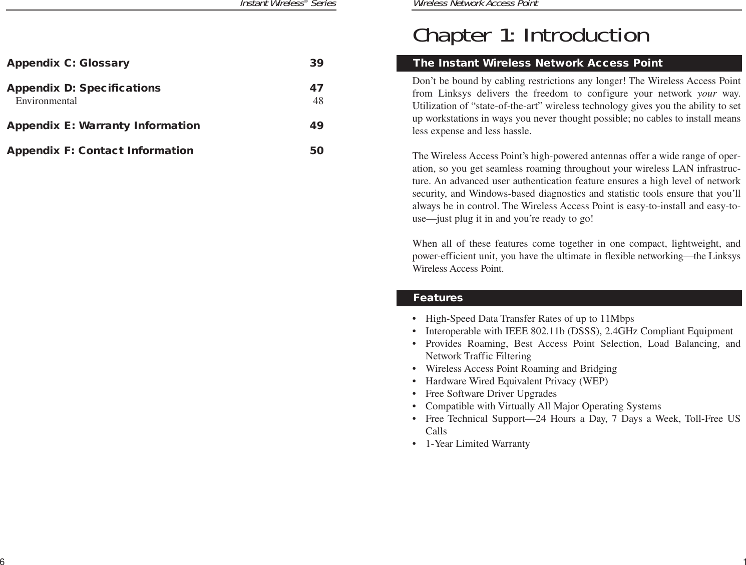 Instant Wireless®Series6Wireless Network Access PointChapter 1: IntroductionDon’t be bound by cabling restrictions any longer! The Wireless Access Pointfrom Linksys delivers the freedom to configure your network your way.Utilization of “state-of-the-art” wireless technology gives you the ability to setup workstations in ways you never thought possible; no cables to install meansless expense and less hassle. The Wireless Access Point’s high-powered antennas offer a wide range of oper-ation, so you get seamless roaming throughout your wireless LAN infrastruc-ture. An advanced user authentication feature ensures a high level of networksecurity, and Windows-based diagnostics and statistic tools ensure that you’llalways be in control. The Wireless Access Point is easy-to-install and easy-to-use—just plug it in and you’re ready to go!When all of these features come together in one compact, lightweight, andpower-efficient unit, you have the ultimate in flexible networking—the LinksysWireless Access Point.• High-Speed Data Transfer Rates of up to 11Mbps• Interoperable with IEEE 802.11b (DSSS), 2.4GHz Compliant Equipment• Provides Roaming, Best Access Point Selection, Load Balancing, andNetwork Traffic Filtering• Wireless Access Point Roaming and Bridging• Hardware Wired Equivalent Privacy (WEP)• Free Software Driver Upgrades• Compatible with Virtually All Major Operating Systems• Free Technical Support—24 Hours a Day, 7 Days a Week, Toll-Free USCalls• 1-Year Limited Warranty1Appendix C: Glossary 39Appendix D: Specifications 47Environmental 48Appendix E: Warranty Information 49Appendix F: Contact Information 50FeaturesThe Instant Wireless Network Access Point