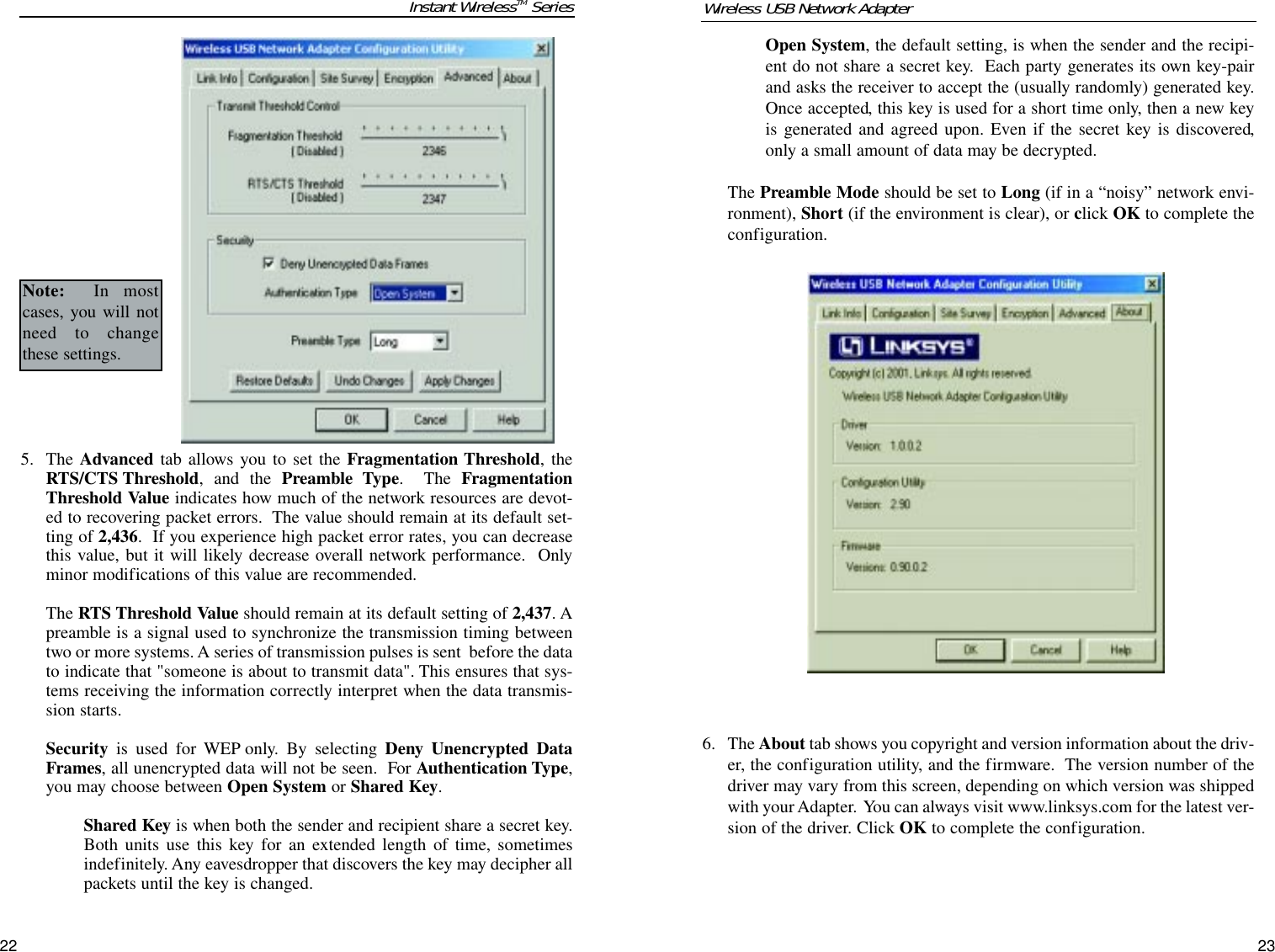 5. The Advanced tab allows you to set the Fragmentation Threshold, theRTS/CTS Threshold, and the Preamble Type.  The FragmentationThreshold Value indicates how much of the network resources are devot-ed to recovering packet errors.  The value should remain at its default set-ting of 2,436.  If you experience high packet error rates, you can decreasethis value, but it will likely decrease overall network performance.  Onlyminor modifications of this value are recommended. The RTS Threshold Value should remain at its default setting of 2,437. Apreamble is a signal used to synchronize the transmission timing betweentwo or more systems. A series of transmission pulses is sent  before the datato indicate that &quot;someone is about to transmit data&quot;. This ensures that sys-tems receiving the information correctly interpret when the data transmis-sion starts.Security is used for WEP only. By selecting Deny Unencrypted DataFrames, all unencrypted data will not be seen.  For Authentication Type,you may choose between Open System or Shared Key.  Shared Key is when both the sender and recipient share a secret key.Both units use this key for an extended length of time, sometimesindefinitely. Any eavesdropper that discovers the key may decipher allpackets until the key is changed.Open System, the default setting, is when the sender and the recipi-ent do not share a secret key.  Each party generates its own key-pairand asks the receiver to accept the (usually randomly) generated key.Once accepted, this key is used for a short time only, then a new keyis generated and agreed upon. Even if the secret key is discovered,only a small amount of data may be decrypted. The Preamble Mode should be set to Long (if in a “noisy” network envi-ronment), Short (if the environment is clear), or click OK to complete theconfiguration.  6. The About tab shows you copyright and version information about the driv-er, the configuration utility, and the firmware.  The version number of thedriver may vary from this screen, depending on which version was shippedwith your Adapter.  You can always visit www.linksys.com for the latest ver-sion of the driver. Click OK to complete the configuration. 23Wireless USB Network Adapter22Instant WirelessTM SeriesNote: In mostcases, you will notneed to changethese settings.