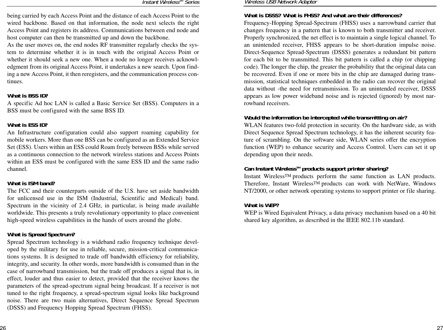 What is DSSS? What is FHSS? And what are their differences?Frequency-Hopping Spread-Spectrum (FHSS) uses a narrowband carrier thatchanges frequency in a pattern that is known to both transmitter and receiver.Properly synchronized, the net effect is to maintain a single logical channel. Toan unintended receiver, FHSS appears to be short-duration impulse noise.Direct-Sequence Spread-Spectrum (DSSS) generates a redundant bit patternfor each bit to be transmitted. This bit pattern is called a chip (or chippingcode). The longer the chip, the greater the probability that the original data canbe recovered. Even if one or more bits in the chip are damaged during trans-mission, statistical techniques embedded in the radio can recover the originaldata without -the need for retransmission. To an unintended receiver, DSSSappears as low power wideband noise and is rejected (ignored) by most nar-rowband receivers. Would the information be intercepted while transmitting on air?WLAN features two-fold protection in security. On the hardware side, as withDirect Sequence Spread Spectrum technology, it has the inherent security fea-ture of scrambling. On the software side, WLAN series offer the encryptionfunction (WEP) to enhance security and Access Control. Users can set it updepending upon their needs.Can Instant WirelessTM products support printer sharing?Instant WirelessTM products perform the same function as LAN products.Therefore, Instant WirelessTM products can work with NetWare, WindowsNT/2000, or other network operating systems to support printer or file sharing.What is WEP?WEP is Wired Equivalent Privacy, a data privacy mechanism based on a 40 bitshared key algorithm, as described in the IEEE 802.11b standard.  2726Instant WirelessTM Seriesbeing carried by each Access Point and the distance of each Access Point to thewired backbone. Based on that information, the node next selects the rightAccess Point and registers its address. Communications between end node andhost computer can then be transmitted up and down the backbone.As the user moves on, the end nodes RF transmitter regularly checks the sys-tem to determine whether it is in touch with the original Access Point orwhether it should seek a new one. When a node no longer receives acknowl-edgment from its original Access Point, it undertakes a new search. Upon find-ing a new Access Point, it then reregisters, and the communication process con-tinues.What is BSS ID?A specific Ad hoc LAN is called a Basic Service Set (BSS). Computers in aBSS must be configured with the same BSS ID.What is ESS ID?An Infrastructure configuration could also support roaming capability formobile workers. More than one BSS can be configured as an Extended ServiceSet (ESS). Users within an ESS could Roam freely between BSSs while servedas a continuous connection to the network wireless stations and Access Pointswithin an ESS must be configured with the same ESS ID and the same radiochannel.What is ISM band?The FCC and their counterparts outside of the U.S. have set aside bandwidthfor unlicensed use in the ISM (Industrial, Scientific and Medical) band.Spectrum in the vicinity of 2.4 GHz, in particular, is being made availableworldwide. This presents a truly revolutionary opportunity to place convenienthigh-speed wireless capabilities in the hands of users around the globe. What is Spread Spectrum?Spread Spectrum technology is a wideband radio frequency technique devel-oped by the military for use in reliable, secure, mission-critical communica-tions systems. It is designed to trade off bandwidth efficiency for reliability,integrity, and security. In other words, more bandwidth is consumed than in thecase of narrowband transmission, but the trade off produces a signal that is, ineffect, louder and thus easier to detect, provided that the receiver knows theparameters of the spread-spectrum signal being broadcast. If a receiver is nottuned to the right frequency, a spread-spectrum signal looks like backgroundnoise. There are two main alternatives, Direct Sequence Spread Spectrum(DSSS) and Frequency Hopping Spread Spectrum (FHSS).Wireless USB Network Adapter