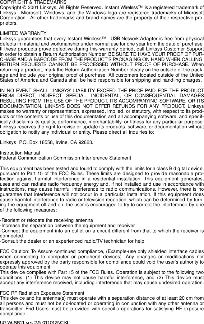 COPYRIGHT &amp; TRADEMARKS Copyright © 2001 Linksys, All Rights Reserved. Instant Wireless™  is a registered trademark ofLinksys.  Microsoft, Windows, and the Windows logo are registered trademarks of MicrosoftCorporation.  All other trademarks and brand names are the property of their respective pro-prietors. LIMITED WARRANTY Linksys guarantees that every Instant Wireless™   USB Network Adapter is free from physicaldefects in material and workmanship under normal use for one year from the date of purchase.If these products prove defective during this warranty period, call Linksys Customer Supportin order to obtain a Return Authorization Number. BE SURE TO HAVE YOUR PROOF OF PUR-CHASE AND A BARCODE FROM THE PRODUCT&apos;S PACKAGING ON HAND WHEN CALLING.RETURN REQUESTS CANNOT BE PROCESSED WITHOUT PROOF OF PURCHASE. Whenreturning a product, mark the Return Authorization Number clearly on the outside of the pack-age and include your original proof of purchase. All customers located outside of the UnitedStates of America and Canada shall be held responsible for shipping and handling charges.IN NO EVENT SHALL LINKSYS’ LIABILITY EXCEED THE PRICE PAID FOR THE PRODUCTFROM DIRECT, INDIRECT, SPECIAL, INCIDENTAL, OR CONSEQUENTIAL DAMAGESRESULTING FROM THE USE OF THE PRODUCT, ITS ACCOMPANYING SOFTWARE, OR ITSDOCUMENTATION. LINKSYS DOES NOT OFFER REFUNDS FOR ANY PRODUCT. Linksysmakes no warranty or representation, expressed, implied, or statutory, with respect to its prod-ucts or the contents or use of this documentation and all accompanying software, and specif-ically disclaims its quality, performance, merchantability, or fitness for any particular purpose.Linksys reserves the right to revise or update its products, software, or documentation withoutobligation to notify any individual or entity. Please direct all inquiries to:Linksys  P.O. Box 18558, Irvine, CA 92623.   Instruction ManualFederal Communication Commission Interference StatementThis equipment has been tested and found to comply with the limits for a class B digital device,pursuant to Part 15 of the FCC Rules. These limits are designed to provide reasonable pro-tection against harmful interference in a residential installation. This equipment generates,uses and can radiate radio frequency energy and, if not installed and use in accordance withinstructions, may cause harmful interference to radio communications. However, there is noguarantee that interference will not occur in a particular installation. If this equipment doescause harmful interference to radio or television reception, which can be determined by turn-ing the equipment off and on, the user is encouraged to try to correct the interference by oneof the following measures:-Reorient or relocate the receiving antenna-Increase the separation between the equipment and receiver-Connect the equipment into an outlet on a circuit different from that to which the receiver isconnected.-Consult the dealer or an experienced radio/TV technician for helpFCC Caution: To Assure continued compliance, (Example-use only shielded interface cableswhen connecting to computer or peripheral devices). Any changes or modifications norexpressly approved by the party responsible for compliance could void the user&apos;s authority tooperate this equipment.This device complies with Part 15 of the FCC Rules. Operation is subject to the following twoconditions: (1) This device may not cause harmful interference, and (2) This device mustaccept any interference received, including interference that may cause undesired operation.FCC RF Radiation Exposure StatementThis device and its antenna(s) must operate with a separation distance of at least 20 cm fromall persons and must not be co-located or operating in conjunction with any other antenna ortransmitter. End-Users must be provided with specific operations for satisfying RF exposurecompliance.   UG-WUSB11 ver. 2.5-011012NC KL