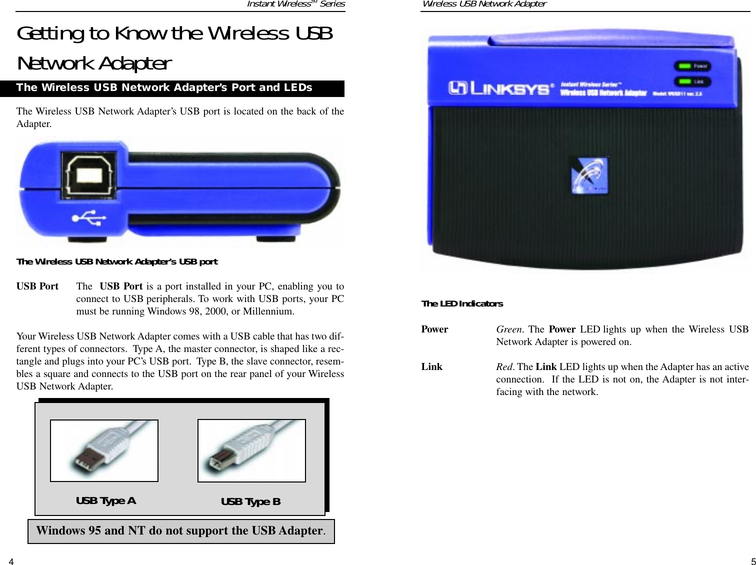 The LED IndicatorsPower Green. The Power LED lights up when the Wireless USBNetwork Adapter is powered on.Link Red. The Link LED lights up when the Adapter has an activeconnection.  If the LED is not on, the Adapter is not inter-facing with the network.Wireless USB Network AdapterGetting to Know the Wireless USBNetwork AdapterThe Wireless USB Network Adapter’s USB port is located on the back of theAdapter. The Wireless USB Network Adapter’s USB portUSB Port The  USB Port is a port installed in your PC, enabling you toconnect to USB peripherals. To work with USB ports, your PCmust be running Windows 98, 2000, or Millennium.Your Wireless USB Network Adapter comes with a USB cable that has two dif-ferent types of connectors.  Type A, the master connector, is shaped like a rec-tangle and plugs into your PC’s USB port.  Type B, the slave connector, resem-bles a square and connects to the USB port on the rear panel of your WirelessUSB Network Adapter. The Wireless USB Network Adapter’s Port and LEDsWindows 95 and NT do not support the USB Adapter.USB Type A USB Type BInstant WirelessTM Series54