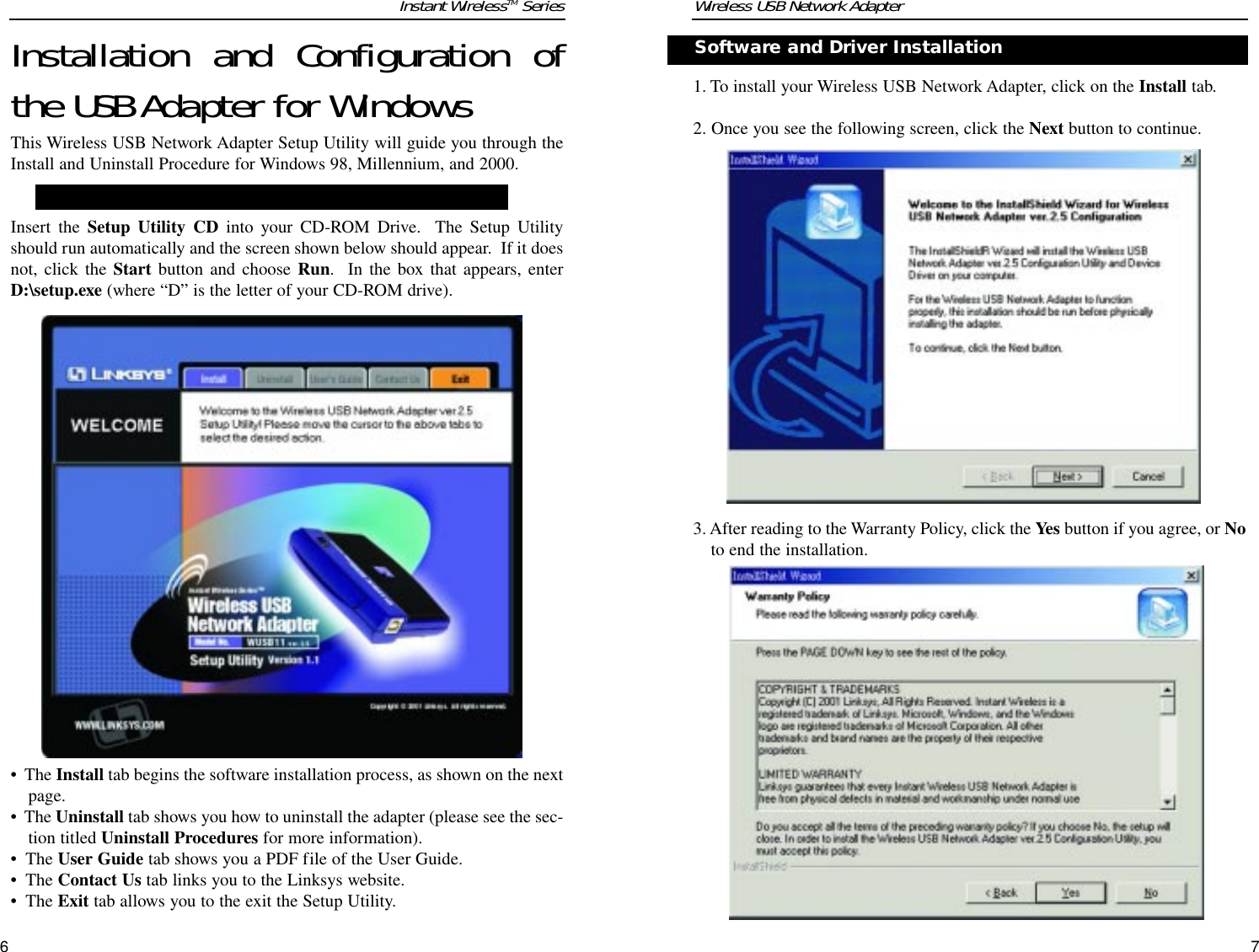 Installation and Configuration ofthe USB Adapter for WindowsThis Wireless USB Network Adapter Setup Utility will guide you through theInstall and Uninstall Procedure for Windows 98, Millennium, and 2000.Insert the Setup Utility CD into your CD-ROM Drive.  The Setup Utilityshould run automatically and the screen shown below should appear.  If it doesnot, click the Start button and choose Run.  In the box that appears, enterD:\setup.exe (where “D” is the letter of your CD-ROM drive).  •  The Install tab begins the software installation process, as shown on the nextpage. •  The Uninstall tab shows you how to uninstall the adapter (please see the sec-tion titled Uninstall Procedures for more information).•  The User Guide tab shows you a PDF file of the User Guide. •  The Contact Us tab links you to the Linksys website.•  The Exit tab allows you to the exit the Setup Utility.1. To install your Wireless USB Network Adapter, click on the Install tab.2. Once you see the following screen, click the Next button to continue.3. After reading to the Warranty Policy, click the Yes button if you agree, or Noto end the installation.Wireless USB Network AdapterSoftware and Driver Installation     Instant WirelessTM Series76NNoottee::You must install this software before installation of the hardware.