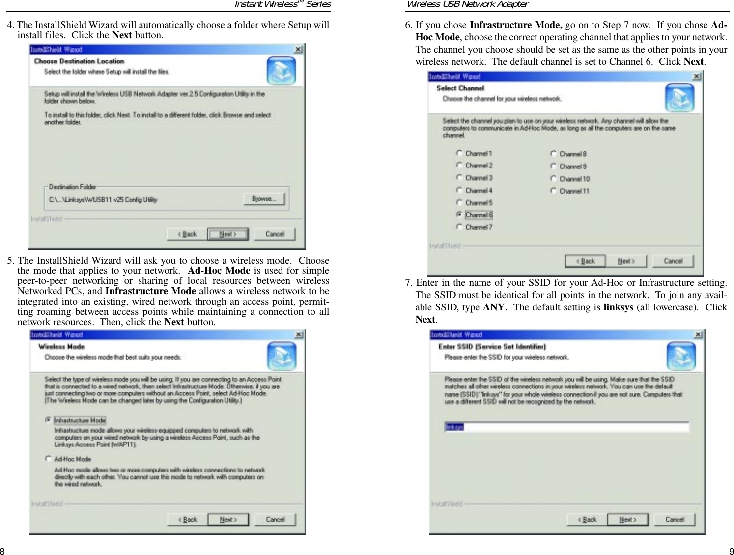 6. If you chose Infrastructure Mode, go on to Step 7 now.  If you chose Ad-Hoc Mode, choose the correct operating channel that applies to your network.The channel you choose should be set as the same as the other points in yourwireless network.  The default channel is set to Channel 6.  Click Next. 7. Enter in the name of your SSID for your Ad-Hoc or Infrastructure setting.The SSID must be identical for all points in the network.  To join any avail-able SSID, type ANY.  The default setting is linksys (all lowercase).  ClickNext.Wireless USB Network Adapter4. The InstallShield Wizard will automatically choose a folder where Setup willinstall files.  Click the Next button.5. The InstallShield Wizard will ask you to choose a wireless mode.  Choosethe mode that applies to your network.  Ad-Hoc Mode is used for simplepeer-to-peer networking or sharing of local resources between wirelessNetworked PCs, and Infrastructure Mode allows a wireless network to beintegrated into an existing, wired network through an access point, permit-ting roaming between access points while maintaining a connection to allnetwork resources.  Then, click the Next button. Instant WirelessTM Series98