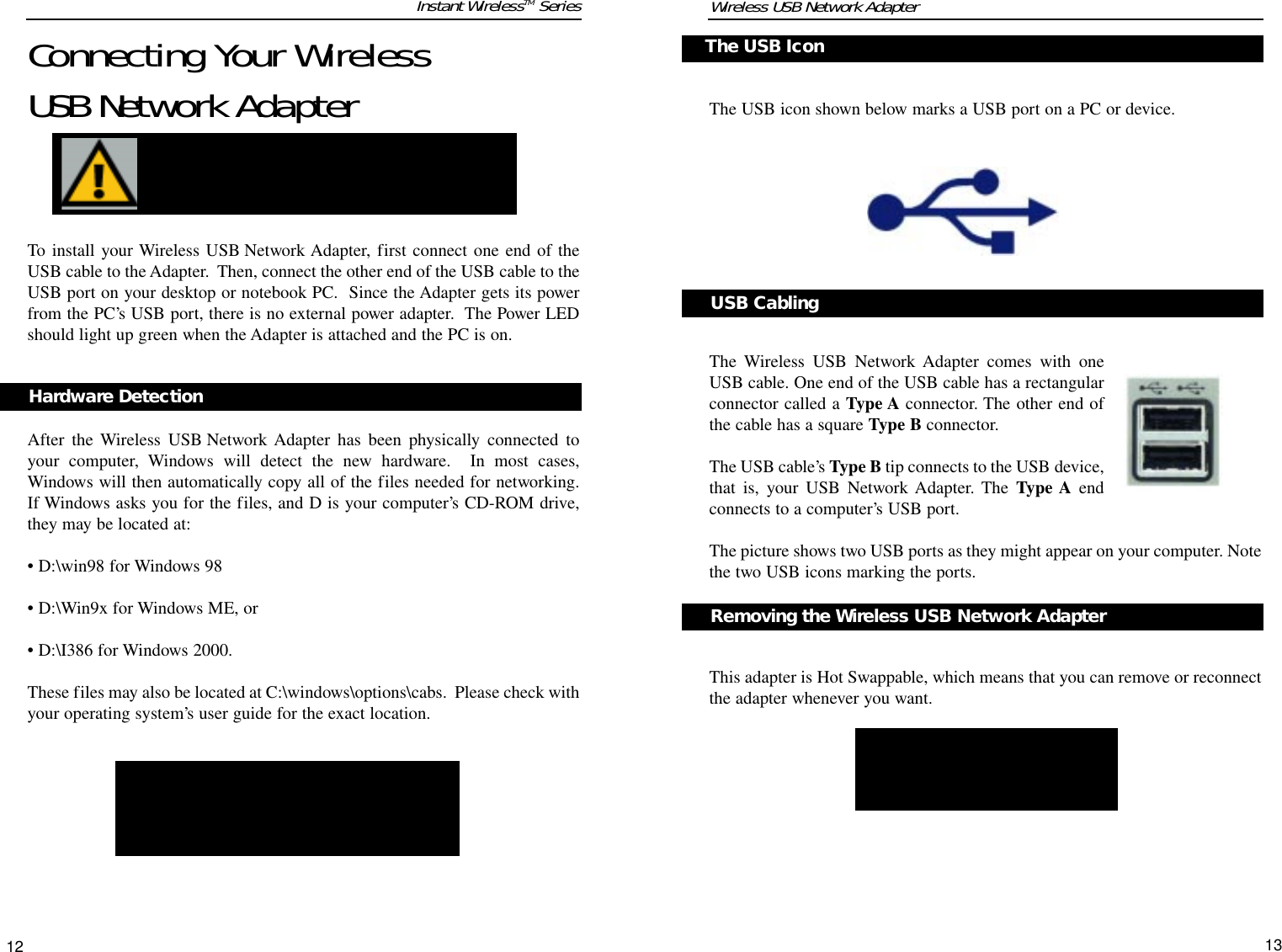 The USB icon shown below marks a USB port on a PC or device.AThe Wireless USB Network Adapter comes with oneUSB cable. One end of the USB cable has a rectangularconnector called a Type A connector. The other end ofthe cable has a square Type B connector.The USB cable’s Type B tip connects to the USB device,that is, your USB Network Adapter. The Type A endconnects to a computer’s USB port.The picture shows two USB ports as they might appear on your computer. Notethe two USB icons marking the ports.This adapter is Hot Swappable, which means that you can remove or reconnectthe adapter whenever you want.  Connecting Your Wireless USB Network AdapterTo install your Wireless USB Network Adapter, first connect one end of theUSB cable to the Adapter.  Then, connect the other end of the USB cable to theUSB port on your desktop or notebook PC.  Since the Adapter gets its powerfrom the PC’s USB port, there is no external power adapter.  The Power LEDshould light up green when the Adapter is attached and the PC is on.After the Wireless USB Network Adapter has been physically connected toyour computer, Windows will detect the new hardware.  In most cases,Windows will then automatically copy all of the files needed for networking.If Windows asks you for the files, and D is your computer’s CD-ROM drive,they may be located at: • D:\win98 for Windows 98 • D:\Win9x for Windows ME, or• D:\I386 for Windows 2000. These files may also be located at C:\windows\options\cabs.  Please check withyour operating system’s user guide for the exact location.Instant WirelessTM Series12NNoottee::You must install the adapter’s software beforeinstallation of the hardware.Removing the Wireless USB Network AdapterWireless USB Network AdapterHardware Detection The USB IconUSB CablingNNoottee  ttoo  WWiinnddoowwss  22000000  UUsseerrss::You may beprompted at this time that a digital signature hasnot been found.  Click Yes to continue, then clickFinish to end the hardware detection process.13NNoottee::If you have multiple USB portson your PC, plug the adapter into thesame port; otherwise, the adapterwill be detected as a new device.