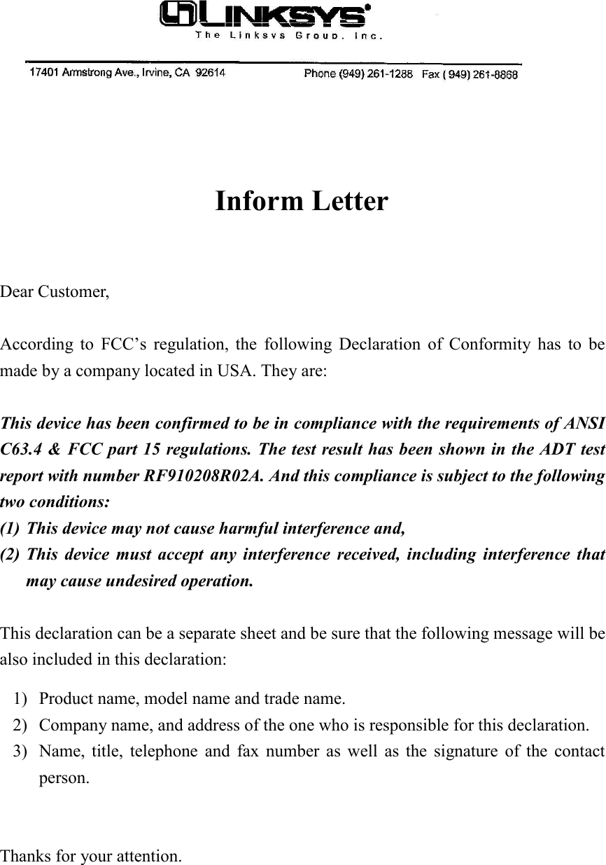 Inform LetterDear Customer,According to FCC’s regulation, the following Declaration of Conformity has to bemade by a company located in USA. They are:This device has been confirmed to be in compliance with the requirements of ANSIC63.4 &amp; FCC part 15 regulations. The test result has been shown in the ADT testreport with number RF910208R02A. And this compliance is subject to the followingtwo conditions:(1) This device may not cause harmful interference and,(2) This device must accept any interference received, including interference thatmay cause undesired operation.This declaration can be a separate sheet and be sure that the following message will bealso included in this declaration:1) Product name, model name and trade name.2) Company name, and address of the one who is responsible for this declaration.3) Name, title, telephone and fax number as well as the signature of the contactperson.Thanks for your attention.