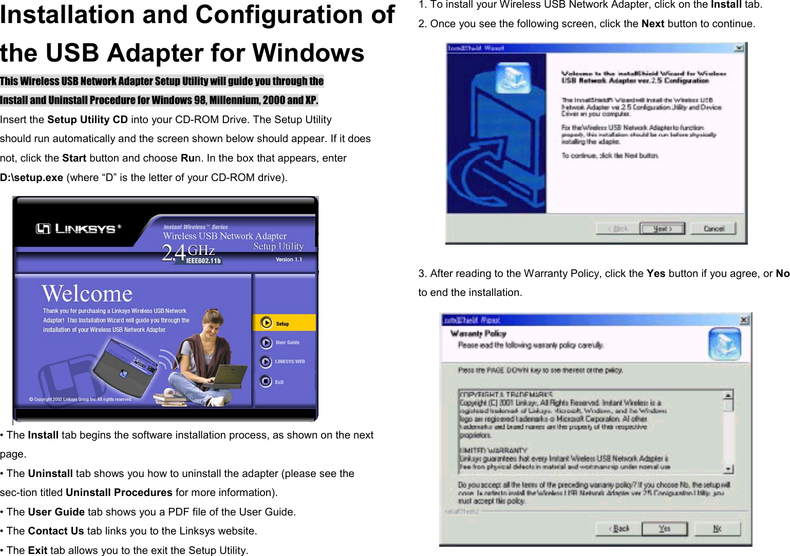 Installation and Configuration of the USB Adapter for Windows This Wireless USB Network Adapter Setup Utility will guide you through the Install and Uninstall Procedure for Windows 98, Millennium, 2000 and XP. Insert the Setup Utility CD into your CD-ROM Drive. The Setup Utility should run automatically and the screen shown below should appear. If it does not, click the Start button and choose Run. In the box that appears, enter D:\setup.exe (where “D” is the letter of your CD-ROM drive). • The Install tab begins the software installation process, as shown on the next page. • The Uninstall tab shows you how to uninstall the adapter (please see the   sec-tion titled Uninstall Procedures for more information). • The User Guide tab shows you a PDF file of the User Guide. • The Contact Us tab links you to the Linksys website. • The Exit tab allows you to the exit the Setup Utility. 1. To install your Wireless USB Network Adapter, click on the Install tab. 2. Once you see the following screen, click the Next button to continue.  3. After reading to the Warranty Policy, click the Yes button if you agree, or No to end the installation. 