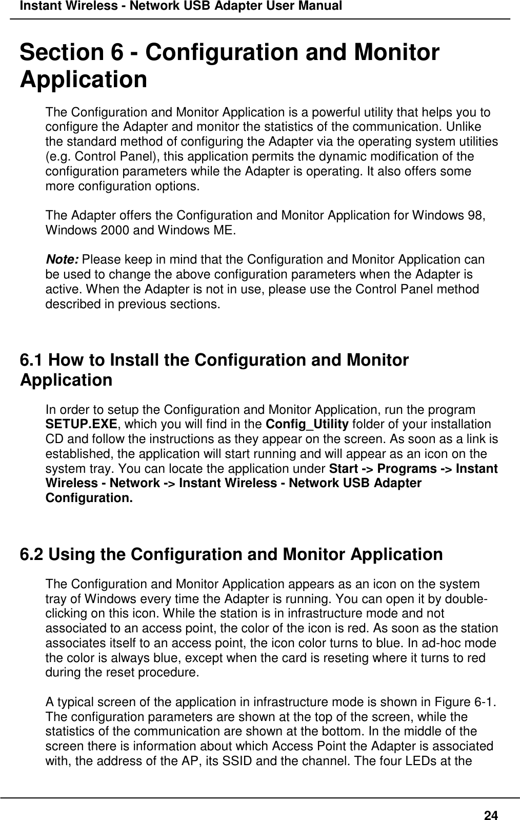 Instant Wireless - Network USB Adapter User Manual24Section 6 - Configuration and MonitorApplicationThe Configuration and Monitor Application is a powerful utility that helps you toconfigure the Adapter and monitor the statistics of the communication. Unlikethe standard method of configuring the Adapter via the operating system utilities(e.g. Control Panel), this application permits the dynamic modification of theconfiguration parameters while the Adapter is operating. It also offers somemore configuration options.The Adapter offers the Configuration and Monitor Application for Windows 98,Windows 2000 and Windows ME.Note: Please keep in mind that the Configuration and Monitor Application canbe used to change the above configuration parameters when the Adapter isactive. When the Adapter is not in use, please use the Control Panel methoddescribed in previous sections.6.1 How to Install the Configuration and MonitorApplicationIn order to setup the Configuration and Monitor Application, run the programSETUP.EXE, which you will find in the Config_Utility folder of your installationCD and follow the instructions as they appear on the screen. As soon as a link isestablished, the application will start running and will appear as an icon on thesystem tray. You can locate the application under Start -&gt; Programs -&gt; InstantWireless - Network -&gt; Instant Wireless - Network USB AdapterConfiguration.6.2 Using the Configuration and Monitor ApplicationThe Configuration and Monitor Application appears as an icon on the systemtray of Windows every time the Adapter is running. You can open it by double-clicking on this icon. While the station is in infrastructure mode and notassociated to an access point, the color of the icon is red. As soon as the stationassociates itself to an access point, the icon color turns to blue. In ad-hoc modethe color is always blue, except when the card is reseting where it turns to redduring the reset procedure.A typical screen of the application in infrastructure mode is shown in Figure 6-1.The configuration parameters are shown at the top of the screen, while thestatistics of the communication are shown at the bottom. In the middle of thescreen there is information about which Access Point the Adapter is associatedwith, the address of the AP, its SSID and the channel. The four LEDs at the