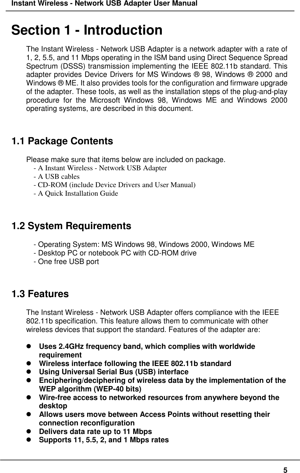 Instant Wireless - Network USB Adapter User Manual5Section 1 - IntroductionThe Instant Wireless - Network USB Adapter is a network adapter with a rate of1, 2, 5.5, and 11 Mbps operating in the ISM band using Direct Sequence SpreadSpectrum (DSSS) transmission implementing the IEEE 802.11b standard. Thisadapter provides Device Drivers for MS Windows ® 98, Windows ® 2000 andWindows ® ME. It also provides tools for the configuration and firmware upgradeof the adapter. These tools, as well as the installation steps of the plug-and-playprocedure for the Microsoft Windows 98, Windows ME and Windows 2000operating systems, are described in this document.1.1 Package ContentsPlease make sure that items below are included on package.- A Instant Wireless - Network USB Adapter- A USB cables- CD-ROM (include Device Drivers and User Manual)- A Quick Installation Guide1.2 System Requirements- Operating System: MS Windows 98, Windows 2000, Windows ME- Desktop PC or notebook PC with CD-ROM drive- One free USB port1.3 FeaturesThe Instant Wireless - Network USB Adapter offers compliance with the IEEE802.11b specification. This feature allows them to communicate with otherwireless devices that support the standard. Features of the adapter are:! Uses 2.4GHz frequency band, which complies with worldwiderequirement! Wireless interface following the IEEE 802.11b standard! Using Universal Serial Bus (USB) interface! Enciphering/deciphering of wireless data by the implementation of theWEP algorithm (WEP-40 bits)! Wire-free access to networked resources from anywhere beyond thedesktop! Allows users move between Access Points without resetting theirconnection reconfiguration! Delivers data rate up to 11 Mbps! Supports 11, 5.5, 2, and 1 Mbps rates