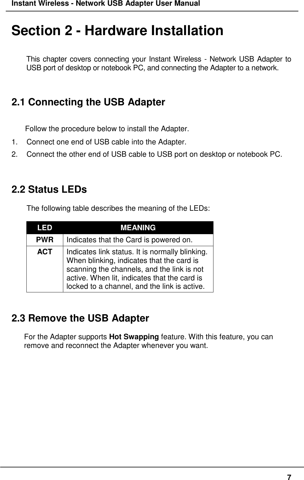 Instant Wireless - Network USB Adapter User Manual7Section 2 - Hardware InstallationThis chapter covers connecting your Instant Wireless - Network USB Adapter toUSB port of desktop or notebook PC, and connecting the Adapter to a network.2.1 Connecting the USB AdapterFollow the procedure below to install the Adapter.1.  Connect one end of USB cable into the Adapter.2.  Connect the other end of USB cable to USB port on desktop or notebook PC.2.2 Status LEDsThe following table describes the meaning of the LEDs:LED MEANINGPWR Indicates that the Card is powered on.ACT Indicates link status. It is normally blinking.When blinking, indicates that the card isscanning the channels, and the link is notactive. When lit, indicates that the card islocked to a channel, and the link is active.2.3 Remove the USB AdapterFor the Adapter supports Hot Swapping feature. With this feature, you canremove and reconnect the Adapter whenever you want.