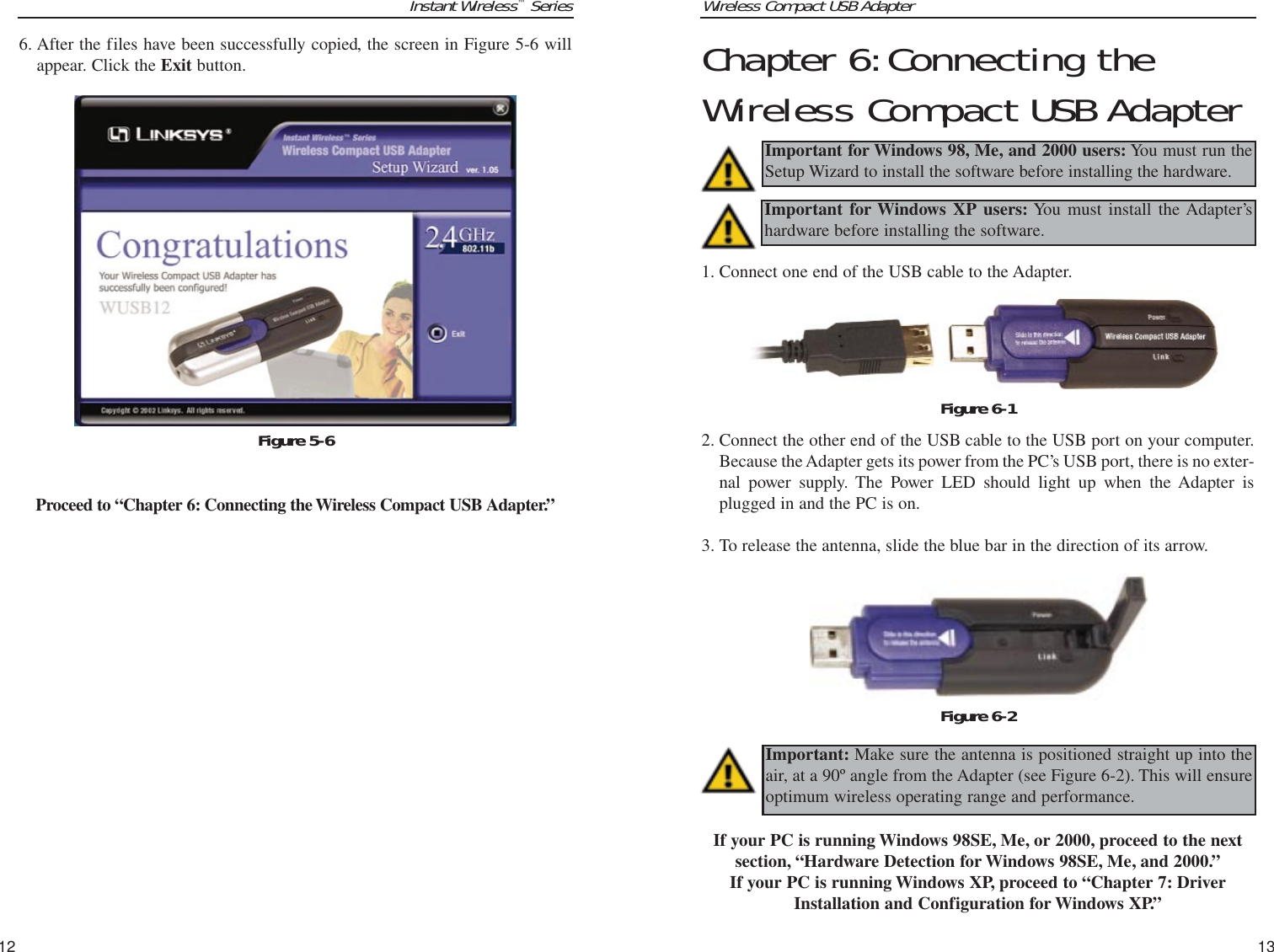 Wireless Compact USB Adapter13Chapter 6:Connecting theWireless Compact USB Adapter1. Connect one end of the USB cable to the Adapter.  2. Connect the other end of the USB cable to the USB port on your computer.Because the Adapter gets its power from the PC’s USB port, there is no exter-nal power supply. The Power LED should light up when the Adapter isplugged in and the PC is on.3. To release the antenna, slide the blue bar in the direction of its arrow.If your PC is running Windows 98SE, Me, or 2000, proceed to the nextsection, “Hardware Detection for Windows 98SE, Me, and 2000.”If your PC is running Windows XP, proceed to “Chapter 7: DriverInstallation and Configuration for Windows XP.”Important for Windows 98, Me, and 2000 users: You must run theSetup Wizard to install the software before installing the hardware.Important for Windows XP users: You must install the Adapter’shardware before installing the software.Figure 6-2Figure 6-1Important: Make sure the antenna is positioned straight up into theair, at a 90º angle from the Adapter (see Figure 6-2). This will ensureoptimum wireless operating range and performance.Instant Wireless™Series126. After the files have been successfully copied, the screen in Figure 5-6 willappear. Click the Exit button.Proceed to “Chapter 6: Connecting the Wireless Compact USB Adapter.” Figure 5-6