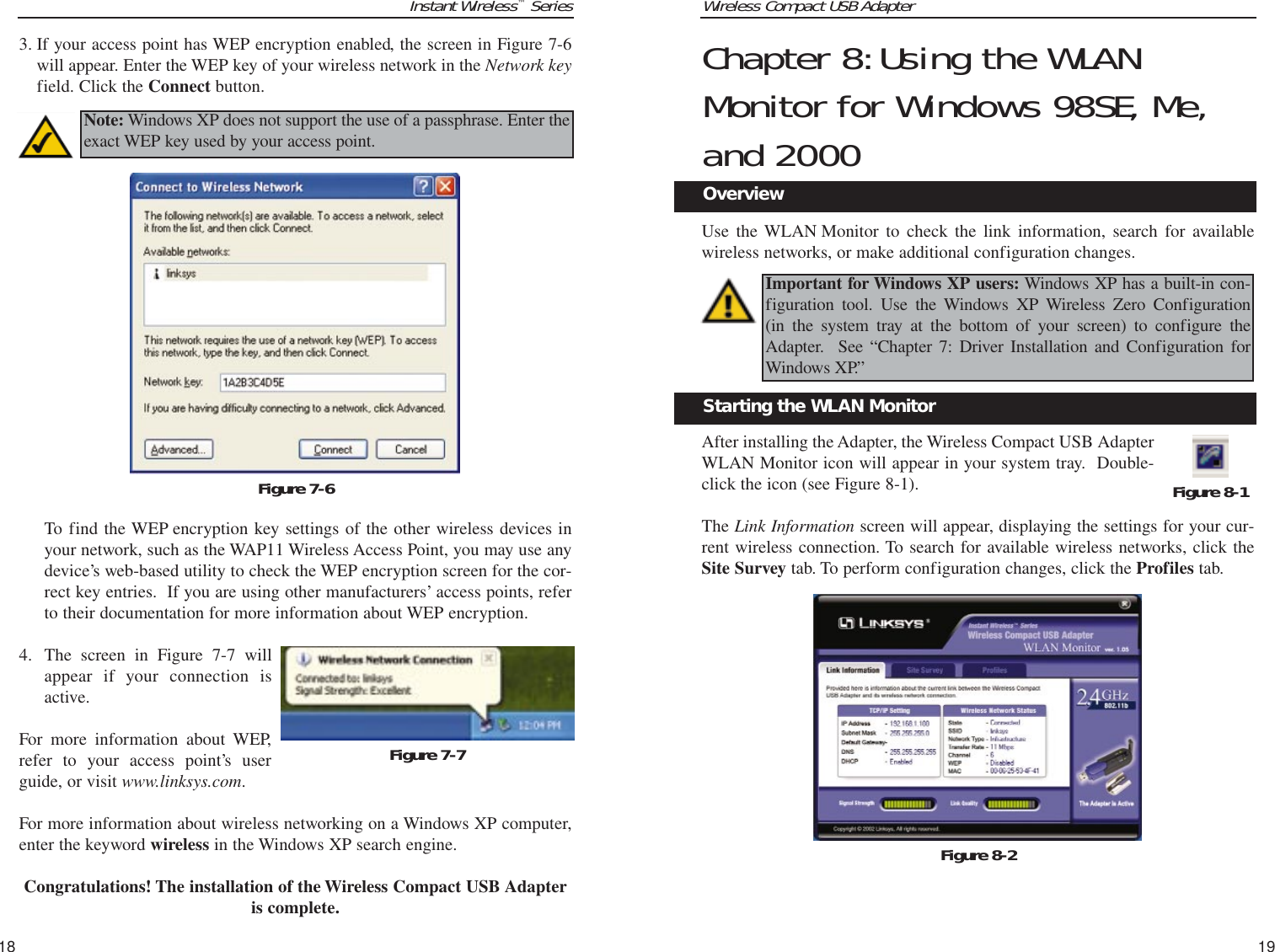 Wireless Compact USB Adapter19Instant Wireless™Series18Chapter 8:Using the WLANMonitor for Windows 98SE, Me,and 2000Use the WLAN Monitor to check the link information, search for availablewireless networks, or make additional configuration changes.After installing the Adapter, the Wireless Compact USB AdapterWLAN Monitor icon will appear in your system tray.  Double-click the icon (see Figure 8-1).The Link Information screen will appear, displaying the settings for your cur-rent wireless connection. To search for available wireless networks, click theSite Survey tab. To perform configuration changes, click the Profiles tab.Figure 8-1Figure 8-2Important for Windows XP users: Windows XP has a built-in con-figuration tool. Use the Windows XP Wireless Zero Configuration (in the system tray at the bottom of your screen) to configure theAdapter.  See “Chapter 7: Driver Installation and Configuration forWindows XP.”Starting the WLAN MonitorOverview3. If your access point has WEP encryption enabled, the screen in Figure 7-6will appear. Enter the WEP key of your wireless network in the Network keyfield. Click the Connect button.To find the WEP encryption key settings of the other wireless devices inyour network, such as the WAP11 Wireless Access Point, you may use anydevice’s web-based utility to check the WEP encryption screen for the cor-rect key entries.  If you are using other manufacturers’ access points, referto their documentation for more information about WEP encryption. 4. The screen in Figure 7-7 willappear if your connection isactive.For more information about WEP,refer to your access point’s userguide, or visit www.linksys.com.For more information about wireless networking on a Windows XP computer,enter the keyword wireless in the Windows XP search engine.Congratulations! The installation of the Wireless Compact USB Adapteris complete.Figure 7-6Note: Windows XP does not support the use of a passphrase. Enter theexact WEP key used by your access point.Figure 7-7