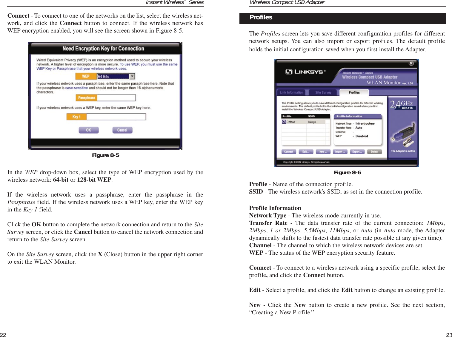 Wireless Compact USB AdapterThe Profiles screen lets you save different configuration profiles for differentnetwork setups. You can also import or export profiles. The default profileholds the initial configuration saved when you first install the Adapter. Profile - Name of the connection profile.SSID - The wireless network’s SSID, as set in the connection profile.Profile InformationNetwork Type - The wireless mode currently in use.Transfer Rate - The data transfer rate of the current connection: 1Mbps,2Mbps, 1 or 2Mbps, 5.5Mbps, 11Mbps, or Auto (in Auto mode, the Adapterdynamically shifts to the fastest data transfer rate possible at any given time).Channel - The channel to which the wireless network devices are set. WEP - The status of the WEP encryption security feature.Connect - To connect to a wireless network using a specific profile, select theprofile,and click the Connect button. Edit - Select a profile, and click the Edit button to change an existing profile.New - Click the New button to create a new profile. See the next section,“Creating a New Profile.”23Figure 8-6ProfilesInstant Wireless™SeriesConnect - To connect to one of the networks on the list, select the wireless net-work,and click the Connect button to connect. If the wireless network hasWEP encryption enabled, you will see the screen shown in Figure 8-5.In the WEP drop-down box, select the type of WEP encryption used by thewireless network: 64-bit or 128-bit WEP.If the wireless network uses a passphrase, enter the passphrase in thePassphrase field. If the wireless network uses a WEP key, enter the WEP keyin the Key 1 field. Click the OK button to complete the network connection and return to the SiteSurvey screen, or click the Cancel button to cancel the network connection andreturn to the Site Survey screen.On the Site Survey screen, click the X (Close) button in the upper right cornerto exit the WLAN Monitor.22Figure 8-5