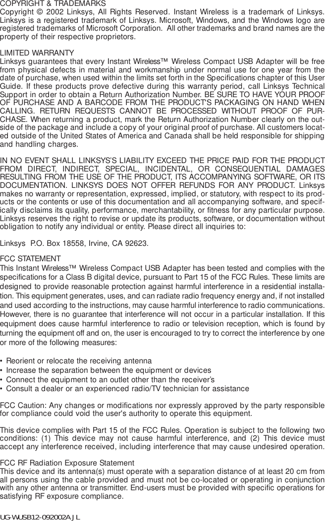 COPYRIGHT &amp; TRADEMARKS Copyright © 2002 Linksys, All Rights Reserved. Instant Wireless is a trademark of Linksys.Linksys is a registered trademark of Linksys. Microsoft, Windows, and the Windows logo areregistered trademarks of Microsoft Corporation.  All other trademarks and brand names are theproperty of their respective proprietors. LIMITED WARRANTY Linksys guarantees that every Instant Wireless™  Wireless Compact USB Adapter will be freefrom physical defects in material and workmanship under normal use for one year from thedate of purchase, when used within the limits set forth in the Specifications chapter of this UserGuide. If these products prove defective during this warranty period, call Linksys TechnicalSupport in order to obtain a Return Authorization Number. BE SURE TO HAVE YOUR PROOFOF PURCHASE AND A BARCODE FROM THE PRODUCT&apos;S PACKAGING ON HAND WHENCALLING. RETURN REQUESTS CANNOT BE PROCESSED WITHOUT PROOF OF PUR-CHASE. When returning a product, mark the Return Authorization Number clearly on the out-side of the package and include a copy of your original proof of purchase. All customers locat-ed outside of the United States of America and Canada shall be held responsible for shippingand handling charges.IN NO EVENT SHALL LINKSYS’S LIABILITY EXCEED THE PRICE PAID FOR THE PRODUCTFROM DIRECT, INDIRECT, SPECIAL, INCIDENTAL, OR CONSEQUENTIAL DAMAGESRESULTING FROM THE USE OF THE PRODUCT, ITS ACCOMPANYING SOFTWARE, OR ITSDOCUMENTATION. LINKSYS DOES NOT OFFER REFUNDS FOR ANY PRODUCT. Linksysmakes no warranty or representation, expressed, implied, or statutory, with respect to its prod-ucts or the contents or use of this documentation and all accompanying software, and specif-ically disclaims its quality, performance, merchantability, or fitness for any particular purpose.Linksys reserves the right to revise or update its products, software, or documentation withoutobligation to notify any individual or entity. Please direct all inquiries to:Linksys  P.O. Box 18558, Irvine, CA 92623.   FCC STATEMENTThis Instant Wireless™  Wireless Compact USB Adapter has been tested and complies with thespecifications for a Class B digital device, pursuant to Part 15 of the FCC Rules. These limits aredesigned to provide reasonable protection against harmful interference in a residential installa-tion. This equipment generates, uses, and can radiate radio frequency energy and, if not installedand used according to the instructions, may cause harmful interference to radio communications.However, there is no guarantee that interference will not occur in a particular installation. If thisequipment does cause harmful interference to radio or television reception, which is found byturning the equipment off and on, the user is encouraged to try to correct the interference by oneor more of the following measures:• Reorient or relocate the receiving antenna• Increase the separation between the equipment or devices• Connect the equipment to an outlet other than the receiver’s• Consult a dealer or an experienced radio/TV technician for assistanceFCC Caution: Any changes or modifications nor expressly approved by the party responsiblefor compliance could void the user&apos;s authority to operate this equipment.This device complies with Part 15 of the FCC Rules. Operation is subject to the following twoconditions: (1) This device may not cause harmful interference, and (2) This device mustaccept any interference received, including interference that may cause undesired operation.FCC RF Radiation Exposure StatementThis device and its antenna(s) must operate with a separation distance of at least 20 cm fromall persons using the cable provided and must not be co-located or operating in conjunctionwith any other antenna or transmitter. End-users must be provided with specific operations forsatisfying RF exposure compliance.   UG-WUSB12-092002A JL