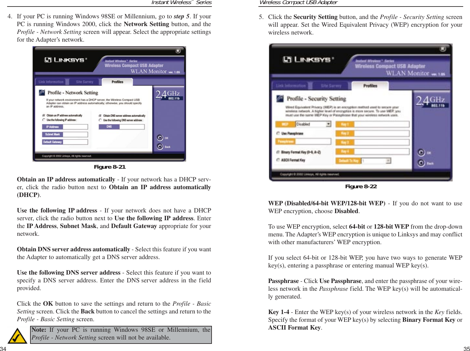 Wireless Compact USB Adapter35Instant Wireless™Series4. If your PC is running Windows 98SE or Millennium, go to step 5. If yourPC is running Windows 2000, click the Network Setting button, and theProfile - Network Setting screen will appear. Select the appropriate settingsfor the Adapter’s network.Obtain an IP address automatically - If your network has a DHCP serv-er, click the radio button next to Obtain an IP address automatically(DHCP).Use the following IP address - If your network does not have a DHCPserver, click the radio button next to Use the following IP address. Enterthe IP Address, Subnet Mask, and Default Gateway appropriate for yournetwork. Obtain DNS server address automatically - Select this feature if you wantthe Adapter to automatically get a DNS server address.Use the following DNS server address - Select this feature if you want tospecify a DNS server address. Enter the DNS server address in the fieldprovided.Click the OK button to save the settings and return to the Profile - BasicSetting screen. Click the Back button to cancel the settings and return to theProfile - Basic Setting screen.345. Click the Security Setting button, and the Profile - Security Setting screenwill appear. Set the Wired Equivalent Privacy (WEP) encryption for yourwireless network.WEP (Disabled/64-bit WEP/128-bit WEP) - If you do not want to useWEP encryption, choose Disabled.To use WEP encryption, select 64-bit or 128-bit WEP from the drop-downmenu. The Adapter’s WEP encryption is unique to Linksys and may conflictwith other manufacturers’ WEP encryption.If you select 64-bit or 128-bit WEP, you have two ways to generate WEPkey(s), entering a passphrase or entering manual WEP key(s).Passphrase - Click Use Passphrase, and enter the passphrase of your wire-less network in the Passphrase field. The WEP key(s) will be automatical-ly generated.Key 1-4 - Enter the WEP key(s) of your wireless network in the Key fields.Specify the format of your WEP key(s) by selecting Binary Format Key orASCII Format Key. Figure 8-22Figure 8-21Note: If your PC is running Windows 98SE or Millennium, theProfile - Network Setting screen will not be available.