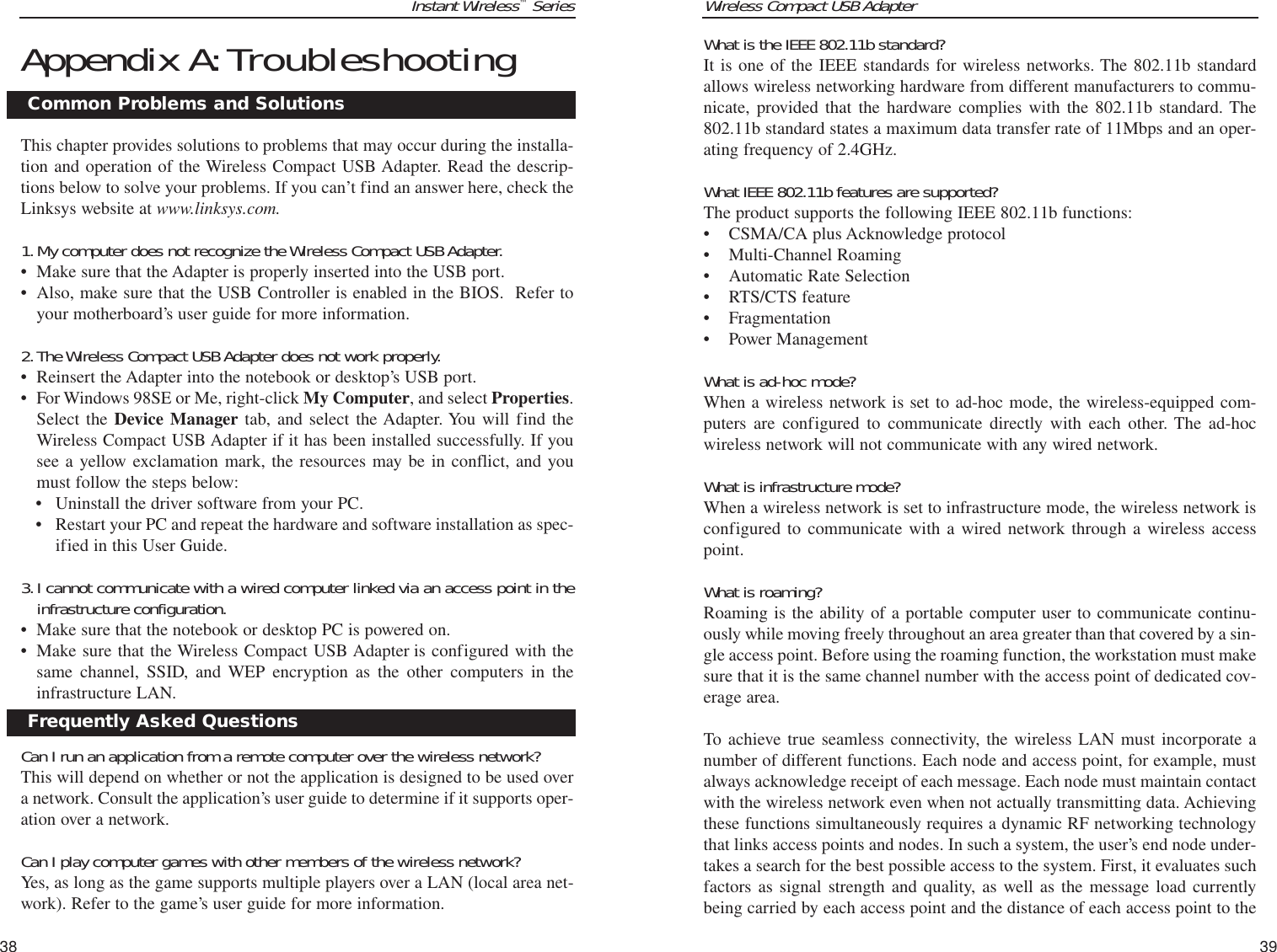 Wireless Compact USB Adapter39Instant Wireless™Series38What is the IEEE 802.11b standard?It is one of the IEEE standards for wireless networks. The 802.11b standardallows wireless networking hardware from different manufacturers to commu-nicate, provided that the hardware complies with the 802.11b standard. The802.11b standard states a maximum data transfer rate of 11Mbps and an oper-ating frequency of 2.4GHz.What IEEE 802.11b features are supported?The product supports the following IEEE 802.11b functions: • CSMA/CA plus Acknowledge protocol • Multi-Channel Roaming • Automatic Rate Selection • RTS/CTS feature • Fragmentation • Power Management What is ad-hoc mode?When a wireless network is set to ad-hoc mode, the wireless-equipped com-puters are configured to communicate directly with each other. The ad-hocwireless network will not communicate with any wired network. What is infrastructure mode?When a wireless network is set to infrastructure mode, the wireless network isconfigured to communicate with a wired network through a wireless accesspoint.What is roaming?Roaming is the ability of a portable computer user to communicate continu-ously while moving freely throughout an area greater than that covered by a sin-gle access point. Before using the roaming function, the workstation must makesure that it is the same channel number with the access point of dedicated cov-erage area. To achieve true seamless connectivity, the wireless LAN must incorporate anumber of different functions. Each node and access point, for example, mustalways acknowledge receipt of each message. Each node must maintain contactwith the wireless network even when not actually transmitting data. Achievingthese functions simultaneously requires a dynamic RF networking technologythat links access points and nodes. In such a system, the user’s end node under-takes a search for the best possible access to the system. First, it evaluates suchfactors as signal strength and quality, as well as the message load currentlybeing carried by each access point and the distance of each access point to theAppendix A:TroubleshootingThis chapter provides solutions to problems that may occur during the installa-tion and operation of the Wireless Compact USB Adapter. Read the descrip-tions below to solve your problems. If you can’t find an answer here, check theLinksys website at www.linksys.com.1.My computer does not recognize the Wireless Compact USB Adapter.• Make sure that the Adapter is properly inserted into the USB port.• Also, make sure that the USB Controller is enabled in the BIOS.  Refer toyour motherboard’s user guide for more information.2.The Wireless Compact USB Adapter does not work properly.• Reinsert the Adapter into the notebook or desktop’s USB port. • For Windows 98SE or Me, right-click My Computer, and select Properties.Select the Device Manager tab, and select the Adapter. You will find theWireless Compact USB Adapter if it has been installed successfully. If yousee a yellow exclamation mark, the resources may be in conflict, and youmust follow the steps below:• Uninstall the driver software from your PC.• Restart your PC and repeat the hardware and software installation as spec-ified in this User Guide.3.I cannot communicate with a wired computer linked via an access point in theinfrastructure configuration.• Make sure that the notebook or desktop PC is powered on.• Make sure that the Wireless Compact USB Adapter is configured with thesame channel, SSID, and WEP encryption as the other computers in theinfrastructure LAN.Can I run an application from a remote computer over the wireless network?This will depend on whether or not the application is designed to be used overa network. Consult the application’s user guide to determine if it supports oper-ation over a network.Can I play computer games with other members of the wireless network?Yes, as long as the game supports multiple players over a LAN (local area net-work). Refer to the game’s user guide for more information.Common Problems and SolutionsFrequently Asked Questions