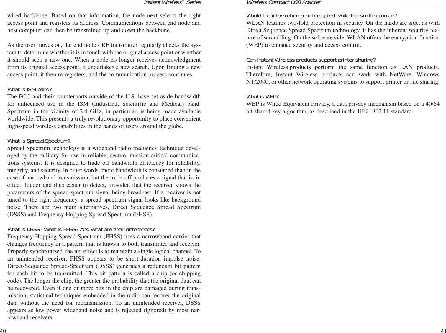 Wireless Compact USB AdapterWould the information be intercepted while transmitting on air?WLAN features two-fold protection in security. On the hardware side, as withDirect Sequence Spread Spectrum technology, it has the inherent security fea-ture of scrambling. On the software side, WLAN offers the encryption function(WEP) to enhance security and access control.Can Instant Wireless products support printer sharing?Instant Wireless products perform the same function as LAN products.Therefore, Instant Wireless products can work with NetWare, WindowsNT/2000, or other network operating systems to support printer or file sharing.What is WEP?WEP is Wired Equivalent Privacy, a data privacy mechanism based on a 40/64bit shared key algorithm, as described in the IEEE 802.11 standard. 41Instant Wireless™Series40wired backbone. Based on that information, the node next selects the rightaccess point and registers its address. Communications between end node andhost computer can then be transmitted up and down the backbone.As the user moves on, the end node’s RF transmitter regularly checks the sys-tem to determine whether it is in touch with the original access point or whetherit should seek a new one. When a node no longer receives acknowledgmentfrom its original access point, it undertakes a new search. Upon finding a newaccess point, it then re-registers, and the communication process continues.What is ISM band?The FCC and their counterparts outside of the U.S. have set aside bandwidthfor unlicensed use in the ISM (Industrial, Scientific and Medical) band.Spectrum in the vicinity of 2.4 GHz, in particular, is being made availableworldwide. This presents a truly revolutionary opportunity to place convenienthigh-speed wireless capabilities in the hands of users around the globe. What is Spread Spectrum?Spread Spectrum technology is a wideband radio frequency technique devel-oped by the military for use in reliable, secure, mission-critical communica-tions systems. It is designed to trade off bandwidth efficiency for reliability,integrity, and security. In other words, more bandwidth is consumed than in thecase of narrowband transmission, but the trade-off produces a signal that is, ineffect, louder and thus easier to detect, provided that the receiver knows theparameters of the spread-spectrum signal being broadcast. If a receiver is nottuned to the right frequency, a spread-spectrum signal looks like backgroundnoise. There are two main alternatives, Direct Sequence Spread Spectrum(DSSS) and Frequency Hopping Spread Spectrum (FHSS).What is DSSS? What is FHSS? And what are their differences?Frequency-Hopping Spread-Spectrum (FHSS) uses a narrowband carrier thatchanges frequency in a pattern that is known to both transmitter and receiver.Properly synchronized, the net effect is to maintain a single logical channel. Toan unintended receiver, FHSS appears to be short-duration impulse noise.Direct-Sequence Spread-Spectrum (DSSS) generates a redundant bit patternfor each bit to be transmitted. This bit pattern is called a chip (or chippingcode). The longer the chip, the greater the probability that the original data canbe recovered. Even if one or more bits in the chip are damaged during trans-mission, statistical techniques embedded in the radio can recover the originaldata without the need for retransmission. To an unintended receiver, DSSSappears as low power wideband noise and is rejected (ignored) by most nar-rowband receivers. 