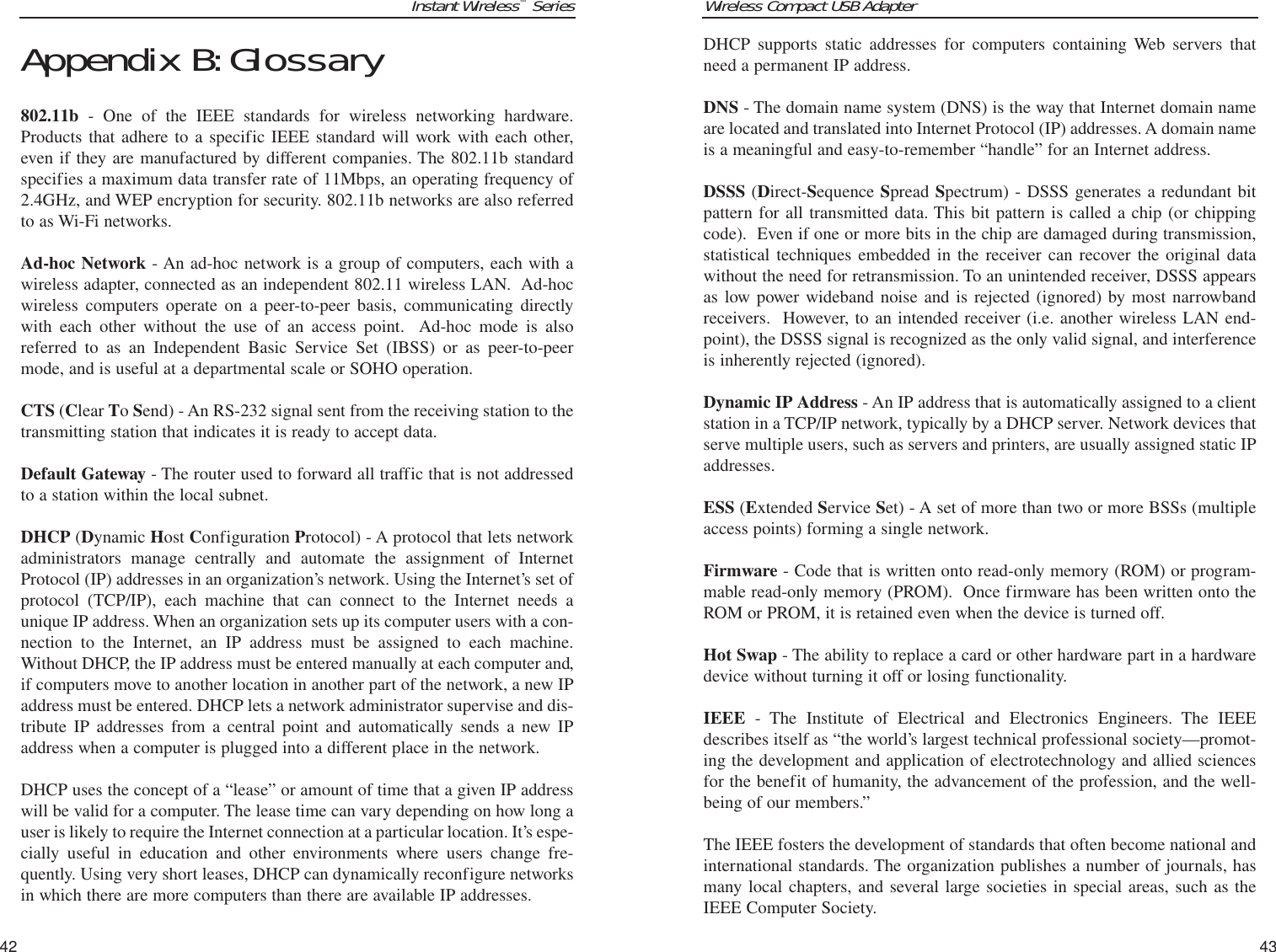 Wireless Compact USB Adapter43Instant Wireless™Series42DHCP supports static addresses for computers containing Web servers thatneed a permanent IP address. DNS - The domain name system (DNS) is the way that Internet domain nameare located and translated into Internet Protocol (IP) addresses. A domain nameis a meaningful and easy-to-remember “handle” for an Internet address. DSSS (Direct-Sequence Spread Spectrum) - DSSS generates a redundant bitpattern for all transmitted data. This bit pattern is called a chip (or chippingcode).  Even if one or more bits in the chip are damaged during transmission,statistical techniques embedded in the receiver can recover the original datawithout the need for retransmission. To an unintended receiver, DSSS appearsas low power wideband noise and is rejected (ignored) by most narrowbandreceivers.  However, to an intended receiver (i.e. another wireless LAN end-point), the DSSS signal is recognized as the only valid signal, and interferenceis inherently rejected (ignored).Dynamic IP Address - An IP address that is automatically assigned to a clientstation in a TCP/IP network, typically by a DHCP server. Network devices thatserve multiple users, such as servers and printers, are usually assigned static IPaddresses. ESS (Extended Service Set) - A set of more than two or more BSSs (multipleaccess points) forming a single network.Firmware - Code that is written onto read-only memory (ROM) or program-mable read-only memory (PROM).  Once firmware has been written onto theROM or PROM, it is retained even when the device is turned off.Hot Swap - The ability to replace a card or other hardware part in a hardwaredevice without turning it off or losing functionality.IEEE - The Institute of Electrical and Electronics Engineers. The IEEEdescribes itself as “the world’s largest technical professional society—promot-ing the development and application of electrotechnology and allied sciencesfor the benefit of humanity, the advancement of the profession, and the well-being of our members.” The IEEE fosters the development of standards that often become national andinternational standards. The organization publishes a number of journals, hasmany local chapters, and several large societies in special areas, such as theIEEE Computer Society. Appendix B:Glossary802.11b - One of the IEEE standards for wireless networking hardware.Products that adhere to a specific IEEE standard will work with each other,even if they are manufactured by different companies. The 802.11b standardspecifies a maximum data transfer rate of 11Mbps, an operating frequency of2.4GHz, and WEP encryption for security. 802.11b networks are also referredto as Wi-Fi networks.Ad-hoc Network - An ad-hoc network is a group of computers, each with awireless adapter, connected as an independent 802.11 wireless LAN.  Ad-hocwireless computers operate on a peer-to-peer basis, communicating directlywith each other without the use of an access point.  Ad-hoc mode is alsoreferred to as an Independent Basic Service Set (IBSS) or as peer-to-peermode, and is useful at a departmental scale or SOHO operation.CTS (Clear To Send) - An RS-232 signal sent from the receiving station to thetransmitting station that indicates it is ready to accept data.Default Gateway - The router used to forward all traffic that is not addressedto a station within the local subnet.DHCP (Dynamic Host Configuration Protocol) - A protocol that lets networkadministrators manage centrally and automate the assignment of InternetProtocol (IP) addresses in an organization’s network. Using the Internet’s set ofprotocol (TCP/IP), each machine that can connect to the Internet needs aunique IP address. When an organization sets up its computer users with a con-nection to the Internet, an IP address must be assigned to each machine.Without DHCP, the IP address must be entered manually at each computer and,if computers move to another location in another part of the network, a new IPaddress must be entered. DHCP lets a network administrator supervise and dis-tribute IP addresses from a central point and automatically sends a new IPaddress when a computer is plugged into a different place in the network. DHCP uses the concept of a “lease” or amount of time that a given IP addresswill be valid for a computer. The lease time can vary depending on how long auser is likely to require the Internet connection at a particular location. It’s espe-cially useful in education and other environments where users change fre-quently. Using very short leases, DHCP can dynamically reconfigure networksin which there are more computers than there are available IP addresses. 