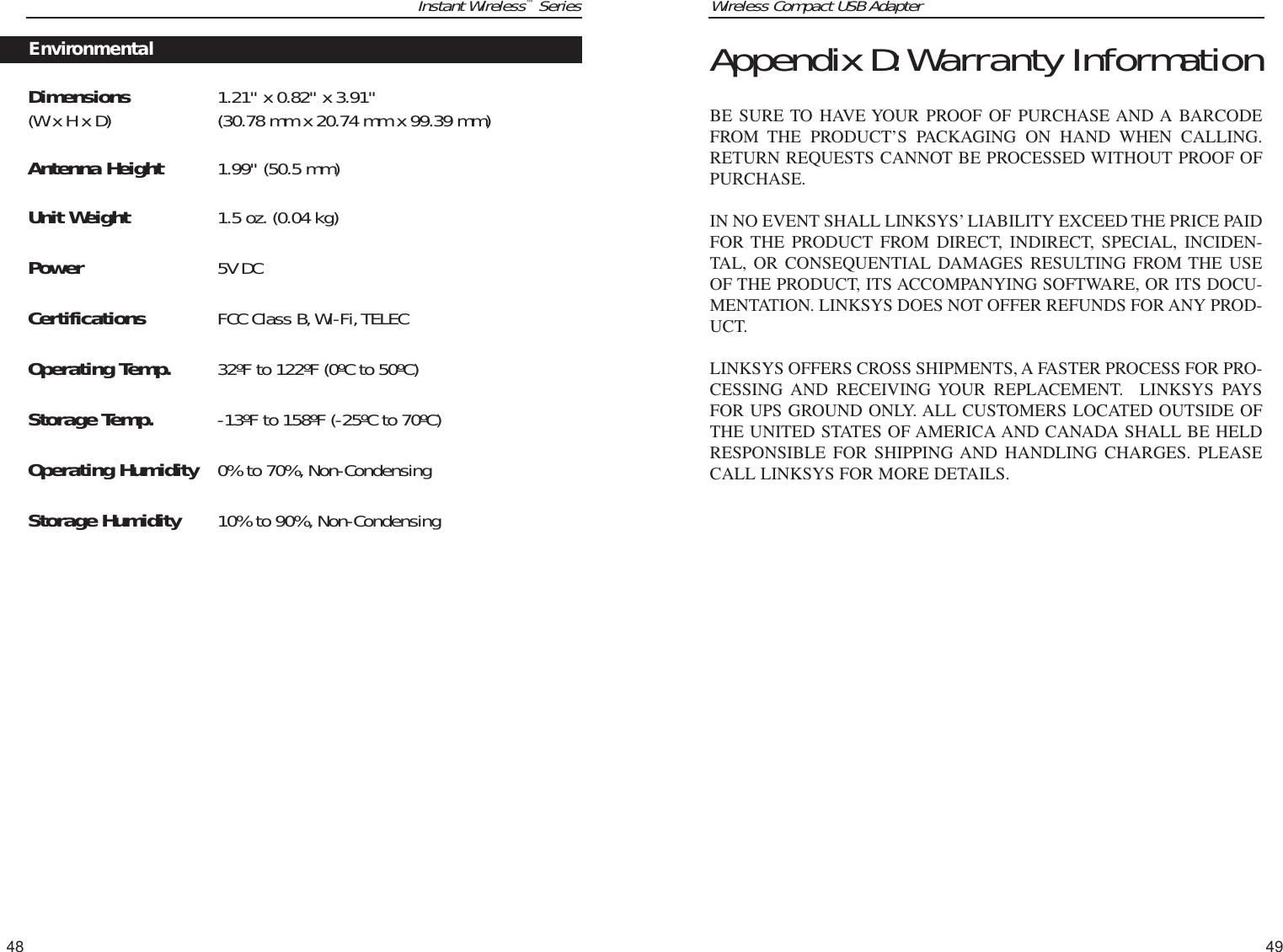 Wireless Compact USB Adapter49Instant Wireless™SeriesDimensions  1.21&quot; x 0.82&quot; x 3.91&quot; (W x H x D) (30.78 mm x 20.74 mm x 99.39 mm)Antenna Height 1.99&quot; (50.5 mm) Unit Weight 1.5 oz. (0.04 kg)Power 5V DCCertifications FCC Class B,Wi-Fi,TELECOperating Temp. 32ºF to 122ºF (0ºC to 50ºC)Storage Temp. -13ºF to 158ºF (-25ºC to 70ºC)Operating Humidity 0% to 70%, Non-CondensingStorage Humidity 10% to 90%, Non-Condensing48Appendix D:Warranty InformationBE SURE TO HAVE YOUR PROOF OF PURCHASE AND A BARCODEFROM THE PRODUCT’S PACKAGING ON HAND WHEN CALLING.RETURN REQUESTS CANNOT BE PROCESSED WITHOUT PROOF OFPURCHASE. IN NO EVENT SHALL LINKSYS’ LIABILITY EXCEED THE PRICE PAIDFOR THE PRODUCT FROM DIRECT, INDIRECT, SPECIAL, INCIDEN-TAL, OR CONSEQUENTIAL DAMAGES RESULTING FROM THE USEOF THE PRODUCT, ITS ACCOMPANYING SOFTWARE, OR ITS DOCU-MENTATION. LINKSYS DOES NOT OFFER REFUNDS FOR ANY PROD-UCT. LINKSYS OFFERS CROSS SHIPMENTS, A FASTER PROCESS FOR PRO-CESSING AND RECEIVING YOUR REPLACEMENT.  LINKSYS PAYSFOR UPS GROUND ONLY. ALL CUSTOMERS LOCATED OUTSIDE OFTHE UNITED STATES OF AMERICA AND CANADA SHALL BE HELDRESPONSIBLE FOR SHIPPING AND HANDLING CHARGES. PLEASECALL LINKSYS FOR MORE DETAILS.Environmental