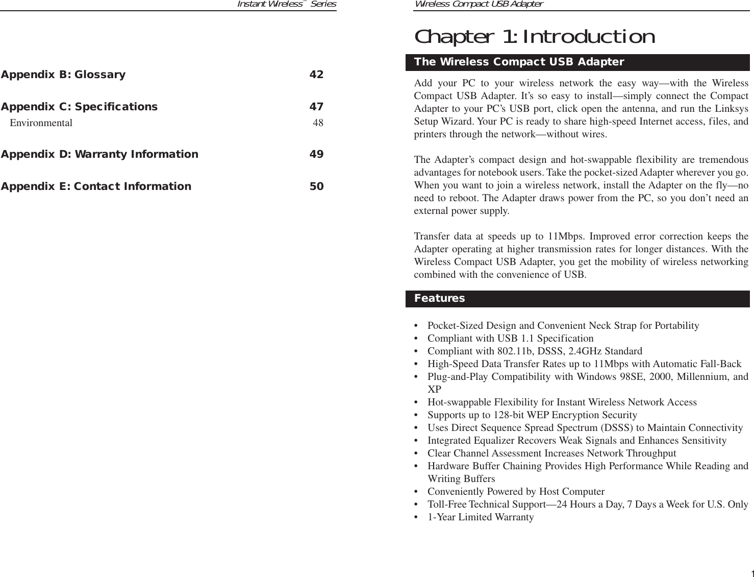 Instant Wireless™SeriesAppendix B: Glossary 42Appendix C: Specifications 47Environmental 48Appendix D: Warranty Information 49Appendix E: Contact Information 50Wireless Compact USB AdapterChapter 1:IntroductionAdd your PC to your wireless network the easy way—with the WirelessCompact USB Adapter. It’s so easy to install—simply connect the CompactAdapter to your PC’s USB port, click open the antenna, and run the LinksysSetup Wizard. Your PC is ready to share high-speed Internet access, files, andprinters through the network—without wires.The Adapter’s compact design and hot-swappable flexibility are tremendousadvantages for notebook users. Take the pocket-sized Adapter wherever you go.When you want to join a wireless network, install the Adapter on the fly—noneed to reboot. The Adapter draws power from the PC, so you don’t need anexternal power supply.Transfer data at speeds up to 11Mbps. Improved error correction keeps theAdapter operating at higher transmission rates for longer distances. With theWireless Compact USB Adapter, you get the mobility of wireless networkingcombined with the convenience of USB.• Pocket-Sized Design and Convenient Neck Strap for Portability• Compliant with USB 1.1 Specification• Compliant with 802.11b, DSSS, 2.4GHz Standard• High-Speed Data Transfer Rates up to 11Mbps with Automatic Fall-Back• Plug-and-Play Compatibility with Windows 98SE, 2000, Millennium, andXP• Hot-swappable Flexibility for Instant Wireless Network Access• Supports up to 128-bit WEP Encryption Security• Uses Direct Sequence Spread Spectrum (DSSS) to Maintain Connectivity• Integrated Equalizer Recovers Weak Signals and Enhances Sensitivity• Clear Channel Assessment Increases Network Throughput• Hardware Buffer Chaining Provides High Performance While Reading andWriting Buffers• Conveniently Powered by Host Computer• Toll-Free Technical Support—24 Hours a Day, 7 Days a Week for U.S. Only• 1-Year Limited WarrantyThe Wireless Compact USB AdapterFeatures1