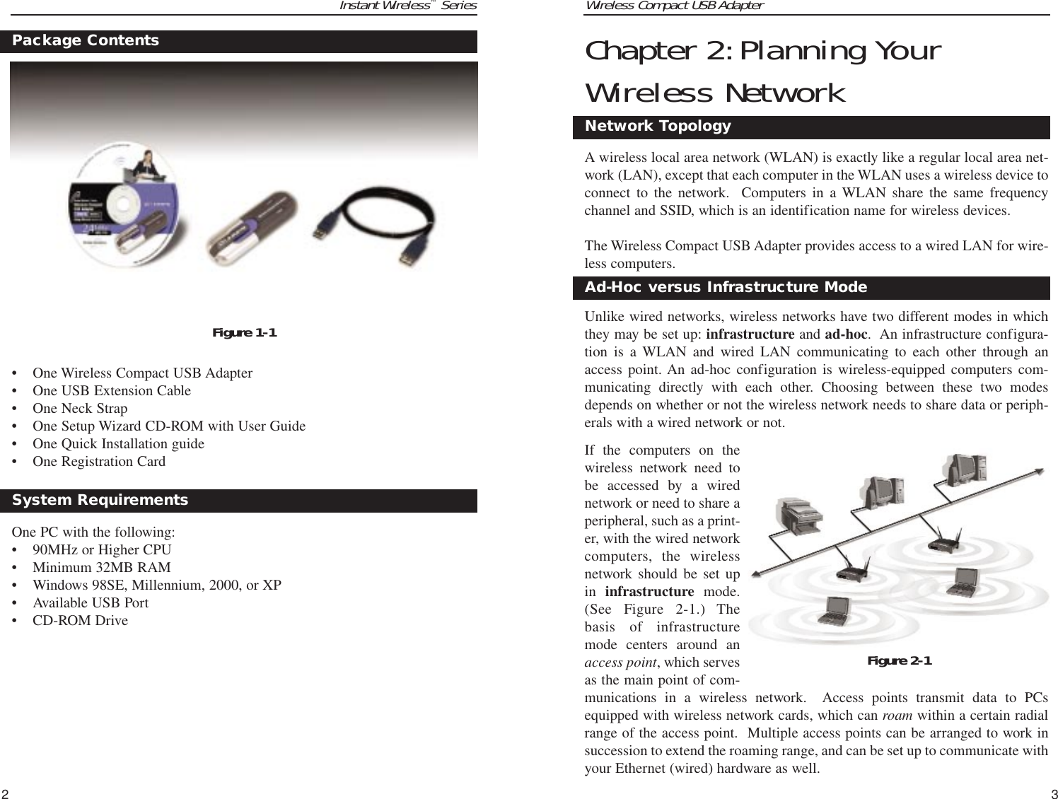 Wireless Compact USB Adapter3Chapter 2:Planning YourWireless NetworkA wireless local area network (WLAN) is exactly like a regular local area net-work (LAN), except that each computer in the WLAN uses a wireless device toconnect to the network.  Computers in a WLAN share the same frequencychannel and SSID, which is an identification name for wireless devices.The Wireless Compact USB Adapter provides access to a wired LAN for wire-less computers. Unlike wired networks, wireless networks have two different modes in whichthey may be set up: infrastructure and ad-hoc.  An infrastructure configura-tion is a WLAN and wired LAN communicating to each other through anaccess point. An ad-hoc configuration is wireless-equipped computers com-municating directly with each other. Choosing between these two modesdepends on whether or not the wireless network needs to share data or periph-erals with a wired network or not.If the computers on thewireless network need tobe accessed by a wirednetwork or need to share aperipheral, such as a print-er, with the wired networkcomputers, the wirelessnetwork should be set upin  infrastructure  mode.(See Figure 2-1.) Thebasis of infrastructuremode centers around anaccess point, which servesas the main point of com-munications in a wireless network.  Access points transmit data to PCsequipped with wireless network cards, which can roam within a certain radialrange of the access point.  Multiple access points can be arranged to work insuccession to extend the roaming range, and can be set up to communicate withyour Ethernet (wired) hardware as well. Network TopologyAd-Hoc versus Infrastructure ModeFigure 2-1Instant Wireless™Series2• One Wireless Compact USB Adapter• One USB Extension Cable• One Neck Strap• One Setup Wizard CD-ROM with User Guide• One Quick Installation guide• One Registration Card One PC with the following:• 90MHz or Higher CPU• Minimum 32MB RAM • Windows 98SE, Millennium, 2000, or XP• Available USB Port• CD-ROM DriveSystem RequirementsPackage ContentsFigure 1-1