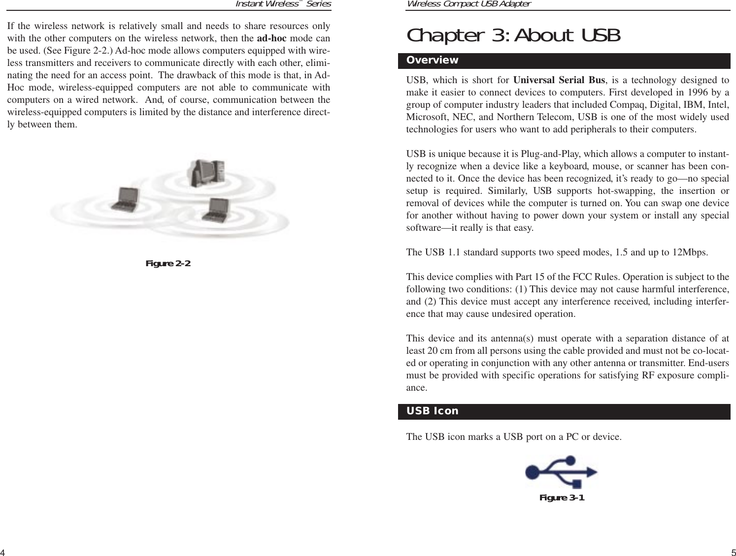 Wireless Compact USB Adapter5Instant Wireless™SeriesIf the wireless network is relatively small and needs to share resources onlywith the other computers on the wireless network, then the ad-hoc mode canbe used. (See Figure 2-2.) Ad-hoc mode allows computers equipped with wire-less transmitters and receivers to communicate directly with each other, elimi-nating the need for an access point.  The drawback of this mode is that, in Ad-Hoc mode, wireless-equipped computers are not able to communicate withcomputers on a wired network.  And, of course, communication between thewireless-equipped computers is limited by the distance and interference direct-ly between them.4Chapter 3:About USBUSB, which is short for Universal Serial Bus, is a technology designed tomake it easier to connect devices to computers. First developed in 1996 by agroup of computer industry leaders that included Compaq, Digital, IBM, Intel,Microsoft, NEC, and Northern Telecom, USB is one of the most widely usedtechnologies for users who want to add peripherals to their computers. USB is unique because it is Plug-and-Play, which allows a computer to instant-ly recognize when a device like a keyboard, mouse, or scanner has been con-nected to it. Once the device has been recognized, it’s ready to go—no specialsetup is required. Similarly, USB supports hot-swapping, the insertion orremoval of devices while the computer is turned on. You can swap one devicefor another without having to power down your system or install any specialsoftware—it really is that easy.The USB 1.1 standard supports two speed modes, 1.5 and up to 12Mbps.This device complies with Part 15 of the FCC Rules. Operation is subject to thefollowing two conditions: (1) This device may not cause harmful interference,and (2) This device must accept any interference received, including interfer-ence that may cause undesired operation.This device and its antenna(s) must operate with a separation distance of atleast 20 cm from all persons using the cable provided and must not be co-locat-ed or operating in conjunction with any other antenna or transmitter. End-usersmust be provided with specific operations for satisfying RF exposure compli-ance.   The USB icon marks a USB port on a PC or device.Figure 3-1OverviewUSB IconFigure 2-2