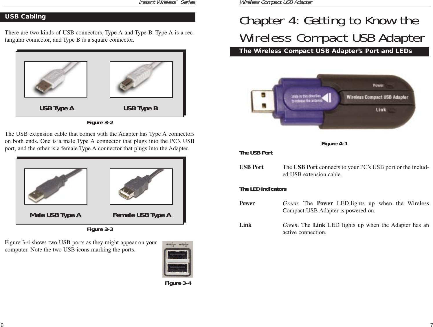 Wireless Compact USB Adapter7Instant Wireless™Series6Chapter 4: Getting to Know theWireless Compact USB AdapterThe USB PortUSB Port The USB Port connects to your PC’s USB port or the includ-ed USB extension cable.The LED IndicatorsPower Green. The Power LED lights up when the WirelessCompact USB Adapter is powered on.Link Green. The Link LED lights up when the Adapter has anactive connection.The Wireless Compact USB Adapter’s Port and LEDsFigure 4-1There are two kinds of USB connectors, Type A and Type B. Type A is a rec-tangular connector, and Type B is a square connector.  The USB extension cable that comes with the Adapter has Type A connectorson both ends. One is a male Type A connector that plugs into the PC’s USBport, and the other is a female Type A connector that plugs into the Adapter.Figure 3-4 shows two USB ports as they might appear on yourcomputer. Note the two USB icons marking the ports.Figure 3-2USB CablingFigure 3-4USB Type A USB Type BMale USB Type A Female USB Type AFigure 3-3