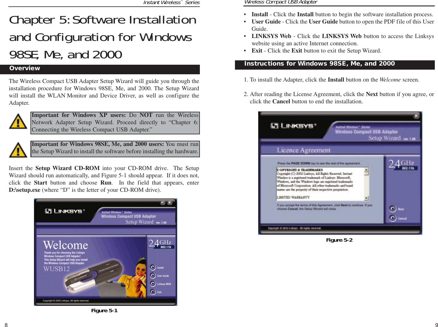 Wireless Compact USB Adapter9Instant Wireless™Series8•Install - Click the Install button to begin the software installation process. •User Guide - Click the User Guide button to open the PDF file of this UserGuide. •LINKSYS Web - Click the LINKSYS Web button to access the Linksyswebsite using an active Internet connection.•Exit - Click the Exit button to exit the Setup Wizard.1. To install the Adapter, click the Install button on the Welcome screen.2. After reading the License Agreement, click the Next button if you agree, orclick the Cancel button to end the installation.Instructions for Windows 98SE, Me, and 2000   Figure 5-2Chapter 5:Software Installationand Configuration for Windows98SE, Me, and 2000The Wireless Compact USB Adapter Setup Wizard will guide you through theinstallation procedure for Windows 98SE, Me, and 2000. The Setup Wizardwill install the WLAN Monitor and Device Driver, as well as configure theAdapter.Insert the Setup Wizard CD-ROM into your CD-ROM drive.  The SetupWizard should run automatically, and Figure 5-1 should appear.  If it does not,click the Start button and choose Run.  In the field that appears, enterD:\setup.exe (where “D” is the letter of your CD-ROM drive).  Important for Windows 98SE, Me, and 2000 users: You must runthe Setup Wizard to install the software before installing the hardware.Figure 5-1Important for Windows XP users: Do NOT run the WirelessNetwork Adapter Setup Wizard. Proceed directly to “Chapter 6:Connecting the Wireless Compact USB Adapter.”Overview   