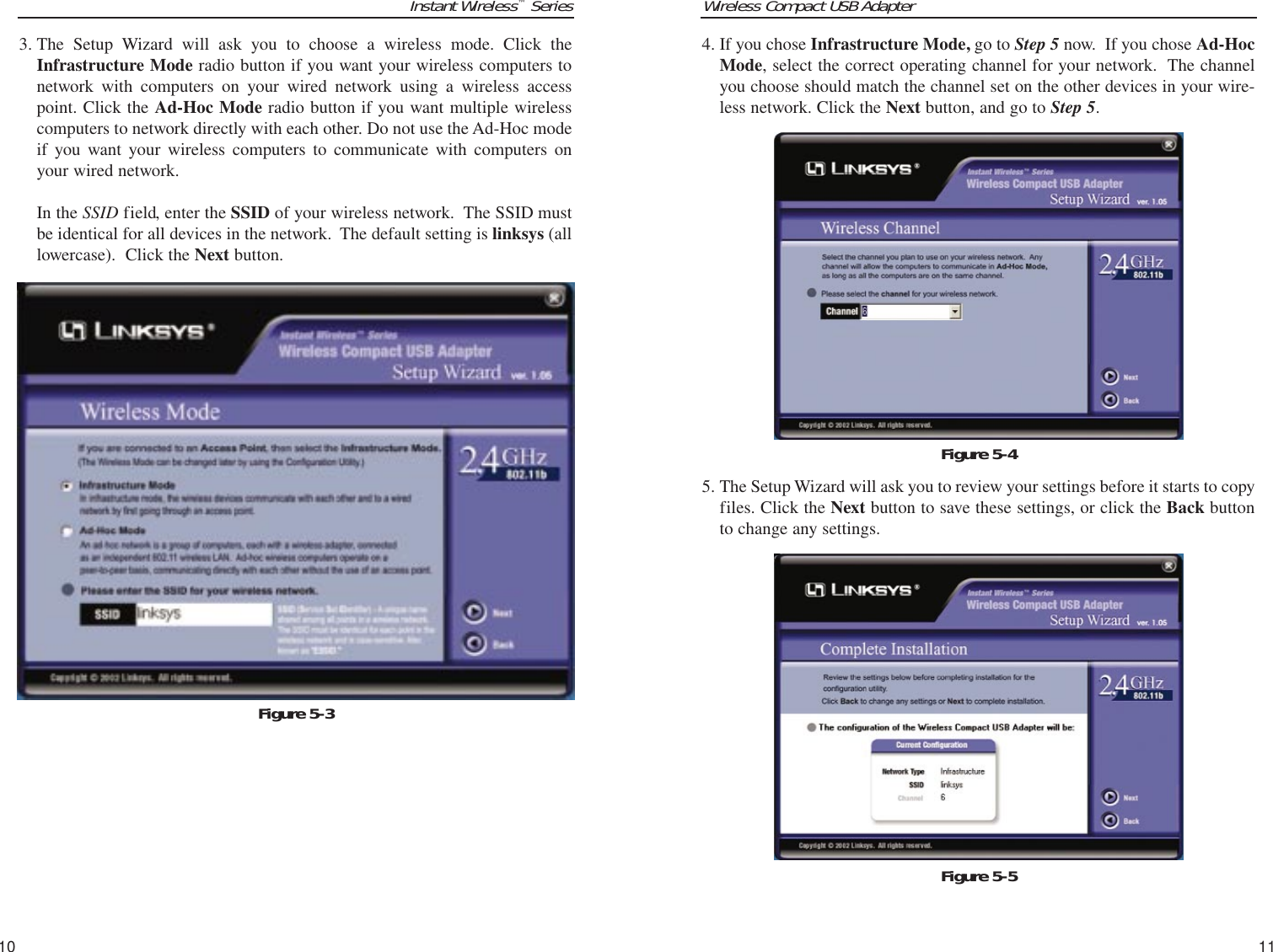 Wireless Compact USB Adapter11Instant Wireless™Series104. If you chose Infrastructure Mode, go to Step 5 now.  If you chose Ad-HocMode, select the correct operating channel for your network.  The channelyou choose should match the channel set on the other devices in your wire-less network. Click the Next button, and go to Step 5. 5. The Setup Wizard will ask you to review your settings before it starts to copyfiles. Click the Next button to save these settings, or click the Back buttonto change any settings. Figure 5-53. The Setup Wizard will ask you to choose a wireless mode. Click theInfrastructure Mode radio button if you want your wireless computers tonetwork with computers on your wired network using a wireless accesspoint. Click the Ad-Hoc Mode radio button if you want multiple wirelesscomputers to network directly with each other. Do not use the Ad-Hoc modeif you want your wireless computers to communicate with computers onyour wired network. In the SSID field, enter the SSID of your wireless network.  The SSID mustbe identical for all devices in the network.  The default setting is linksys (alllowercase).  Click the Next button. Figure 5-3Figure 5-4