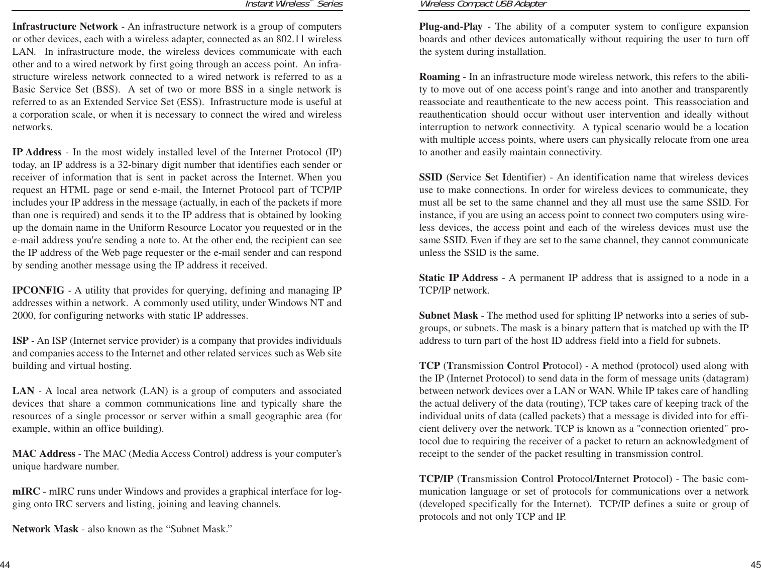 Wireless Compact USB Adapter45Instant Wireless™Series44Plug-and-Play - The ability of a computer system to configure expansionboards and other devices automatically without requiring the user to turn offthe system during installation.Roaming - In an infrastructure mode wireless network, this refers to the abili-ty to move out of one access point&apos;s range and into another and transparentlyreassociate and reauthenticate to the new access point.  This reassociation andreauthentication should occur without user intervention and ideally withoutinterruption to network connectivity.  A typical scenario would be a locationwith multiple access points, where users can physically relocate from one areato another and easily maintain connectivity.SSID (Service Set Identifier) - An identification name that wireless devicesuse to make connections. In order for wireless devices to communicate, theymust all be set to the same channel and they all must use the same SSID. Forinstance, if you are using an access point to connect two computers using wire-less devices, the access point and each of the wireless devices must use thesame SSID. Even if they are set to the same channel, they cannot communicateunless the SSID is the same. Static IP Address - A permanent IP address that is assigned to a node in aTCP/IP network. Subnet Mask - The method used for splitting IP networks into a series of sub-groups, or subnets. The mask is a binary pattern that is matched up with the IPaddress to turn part of the host ID address field into a field for subnets. TCP (Transmission Control Protocol) - A method (protocol) used along withthe IP (Internet Protocol) to send data in the form of message units (datagram)between network devices over a LAN or WAN. While IP takes care of handlingthe actual delivery of the data (routing), TCP takes care of keeping track of theindividual units of data (called packets) that a message is divided into for effi-cient delivery over the network. TCP is known as a &quot;connection oriented&quot; pro-tocol due to requiring the receiver of a packet to return an acknowledgment ofreceipt to the sender of the packet resulting in transmission control.TCP/IP (Transmission Control Protocol/Internet Protocol) - The basic com-munication language or set of protocols for communications over a network(developed specifically for the Internet).  TCP/IP defines a suite or group ofprotocols and not only TCP and IP.Infrastructure Network - An infrastructure network is a group of computersor other devices, each with a wireless adapter, connected as an 802.11 wirelessLAN.  In infrastructure mode, the wireless devices communicate with eachother and to a wired network by first going through an access point.  An infra-structure wireless network connected to a wired network is referred to as aBasic Service Set (BSS).  A set of two or more BSS in a single network isreferred to as an Extended Service Set (ESS).  Infrastructure mode is useful ata corporation scale, or when it is necessary to connect the wired and wirelessnetworks.IP Address - In the most widely installed level of the Internet Protocol (IP)today, an IP address is a 32-binary digit number that identifies each sender orreceiver of information that is sent in packet across the Internet. When yourequest an HTML page or send e-mail, the Internet Protocol part of TCP/IPincludes your IP address in the message (actually, in each of the packets if morethan one is required) and sends it to the IP address that is obtained by lookingup the domain name in the Uniform Resource Locator you requested or in thee-mail address you&apos;re sending a note to. At the other end, the recipient can seethe IP address of the Web page requester or the e-mail sender and can respondby sending another message using the IP address it received. IPCONFIG - A utility that provides for querying, defining and managing IPaddresses within a network.  A commonly used utility, under Windows NT and2000, for configuring networks with static IP addresses.ISP - An ISP (Internet service provider) is a company that provides individualsand companies access to the Internet and other related services such as Web sitebuilding and virtual hosting. LAN - A local area network (LAN) is a group of computers and associateddevices that share a common communications line and typically share theresources of a single processor or server within a small geographic area (forexample, within an office building). MAC Address - The MAC (Media Access Control) address is your computer’sunique hardware number. mIRC - mIRC runs under Windows and provides a graphical interface for log-ging onto IRC servers and listing, joining and leaving channels.Network Mask - also known as the “Subnet Mask.”