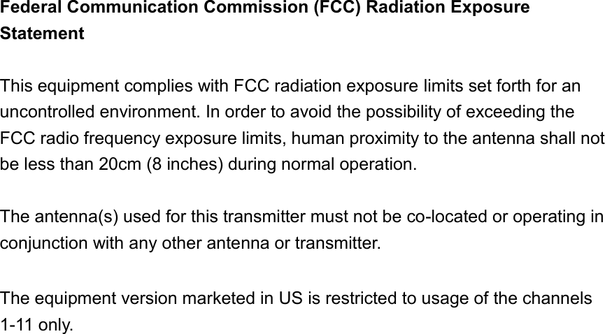   Federal Communication Commission (FCC) Radiation Exposure Statement  This equipment complies with FCC radiation exposure limits set forth for an uncontrolled environment. In order to avoid the possibility of exceeding the FCC radio frequency exposure limits, human proximity to the antenna shall not be less than 20cm (8 inches) during normal operation.  The antenna(s) used for this transmitter must not be co-located or operating in conjunction with any other antenna or transmitter.  The equipment version marketed in US is restricted to usage of the channels 1-11 only.                          