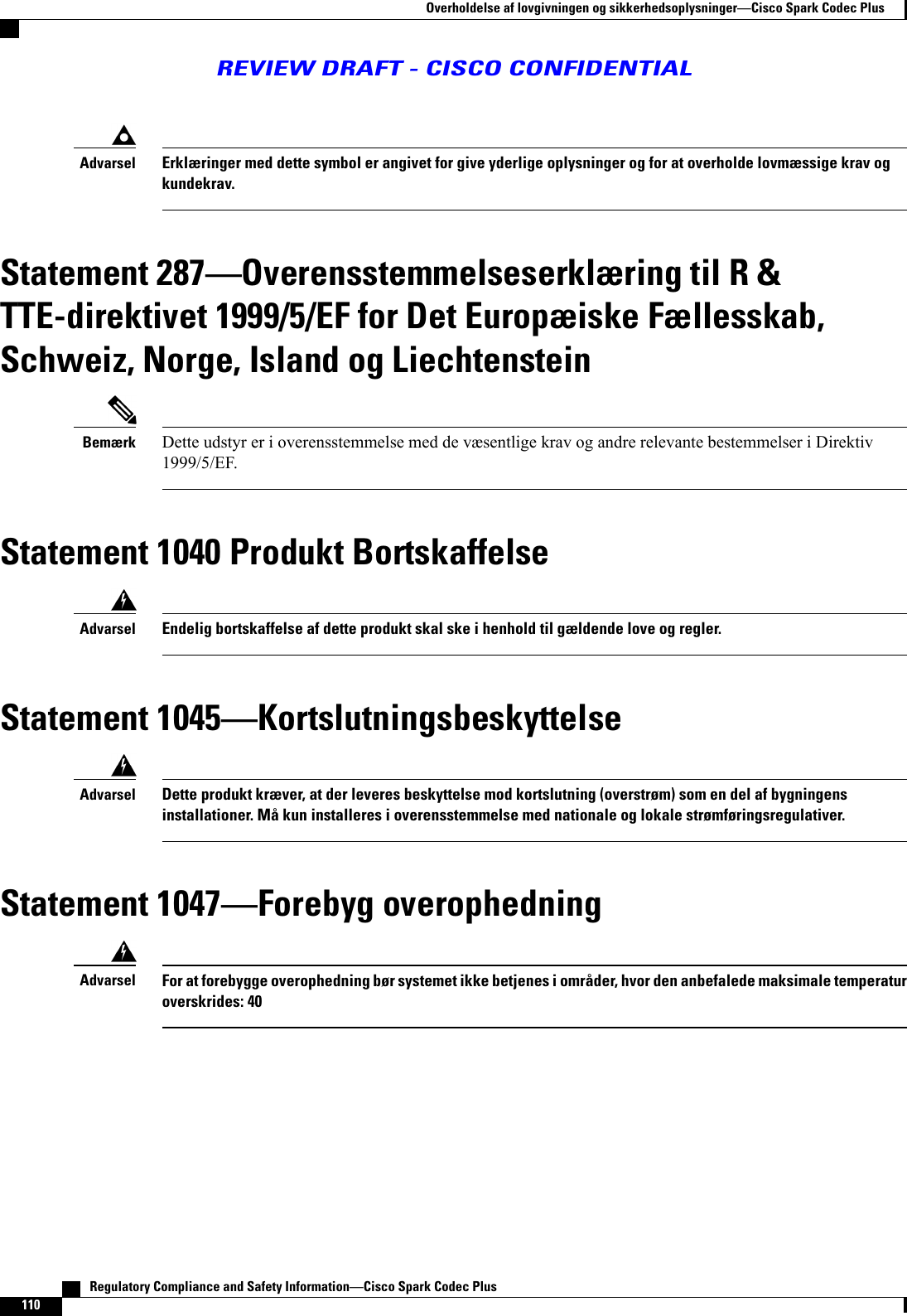 Erklæringer med dette symbol er angivet for give yderlige oplysninger og for at overholde lovmæssige krav ogkundekrav.AdvarselStatement 287Overensstemmelseserklæring til R &amp;TTE-direktivet 1999/5/EF for Det Europæiske Fællesskab,Schweiz, Norge, Island og LiechtensteinDette udstyr er i overensstemmelse med de væsentlige krav og andre relevante bestemmelser i Direktiv1999/5/EF.BemærkStatement 1040 Produkt BortskaffelseEndelig bortskaffelse af dette produkt skal ske i henhold til gældende love og regler.AdvarselStatement 1045KortslutningsbeskyttelseDette produkt kræver, at der leveres beskyttelse mod kortslutning (overstrøm) som en del af bygningensinstallationer. Må kun installeres i overensstemmelse med nationale og lokale strømføringsregulativer.AdvarselStatement 1047Forebyg overophedningFor at forebygge overophedning bør systemet ikke betjenes i områder, hvor den anbefalede maksimale temperaturoverskrides: 40Advarsel   Regulatory Compliance and Safety InformationCisco Spark Codec Plus110Overholdelse af lovgivningen og sikkerhedsoplysningerCisco Spark Codec PlusREVIEW DRAFT - CISCO CONFIDENTIAL