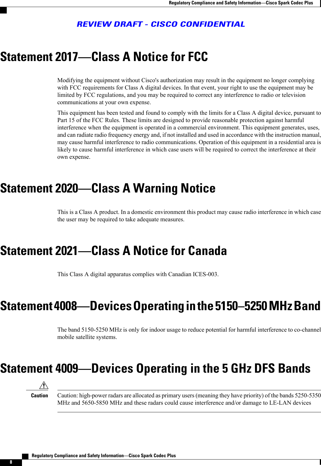 Statement 2017Class A Notice for FCCModifying the equipment without Cisco&apos;s authorization may result in the equipment no longer complyingwith FCC requirements for Class A digital devices. In that event, your right to use the equipment may belimited by FCC regulations, and you may be required to correct any interference to radio or televisioncommunications at your own expense.This equipment has been tested and found to comply with the limits for a Class A digital device, pursuant toPart 15 of the FCC Rules. These limits are designed to provide reasonable protection against harmfulinterference when the equipment is operated in a commercial environment. This equipment generates, uses,and can radiate radio frequency energy and, if not installed and used in accordance with the instruction manual,may cause harmful interference to radio communications. Operation of this equipment in a residential area islikely to cause harmful interference in which case users will be required to correct the interference at theirown expense.Statement 2020Class A Warning NoticeThis is a Class A product. In a domestic environment this product may cause radio interference in which casethe user may be required to take adequate measures.Statement 2021Class A Notice for CanadaThis Class A digital apparatus complies with Canadian ICES-003.Statement 4008Devices Operating in the 51505250 MHz BandThe band 5150-5250 MHz is only for indoor usage to reduce potential for harmful interference to co-channelmobile satellite systems.Statement 4009Devices Operating in the 5 GHz DFS BandsCaution: high-power radars are allocated as primary users (meaning they have priority) of the bands 5250-5350MHz and 5650-5850 MHz and these radars could cause interference and/or damage to LE-LAN devicesCaution   Regulatory Compliance and Safety InformationCisco Spark Codec Plus8Regulatory Compliance and Safety InformationCisco Spark Codec PlusREVIEW DRAFT - CISCO CONFIDENTIAL
