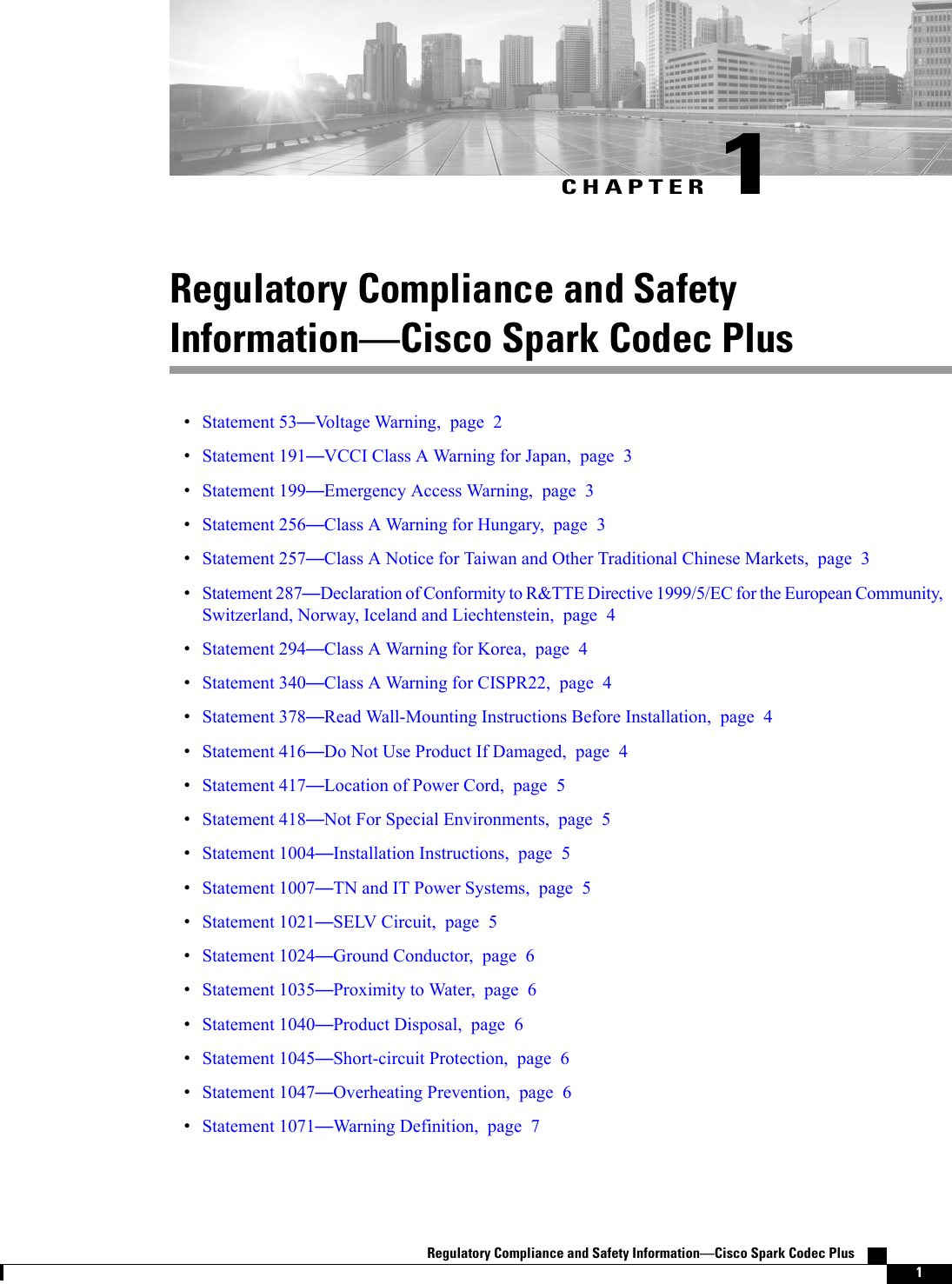CHAPTER 1Regulatory Compliance and SafetyInformationCisco Spark Codec PlusStatement 53Voltage Warning, page 2Statement 191VCCI Class A Warning for Japan, page 3Statement 199Emergency Access Warning, page 3Statement 256Class A Warning for Hungary, page 3Statement 257Class A Notice for Taiwan and Other Traditional Chinese Markets, page 3Statement 287Declaration of Conformity to R&amp;TTE Directive 1999/5/EC for the European Community,Switzerland, Norway, Iceland and Liechtenstein, page 4Statement 294Class A Warning for Korea, page 4Statement 340Class A Warning for CISPR22, page 4Statement 378Read Wall-Mounting Instructions Before Installation, page 4Statement 416Do Not Use Product If Damaged, page 4Statement 417Location of Power Cord, page 5Statement 418Not For Special Environments, page 5Statement 1004Installation Instructions, page 5Statement 1007TN and IT Power Systems, page 5Statement 1021SELV Circuit, page 5Statement 1024Ground Conductor, page 6Statement 1035Proximity to Water, page 6Statement 1040Product Disposal, page 6Statement 1045Short-circuit Protection, page 6Statement 1047Overheating Prevention, page 6Statement 1071Warning Definition, page 7Regulatory Compliance and Safety InformationCisco Spark Codec Plus    1