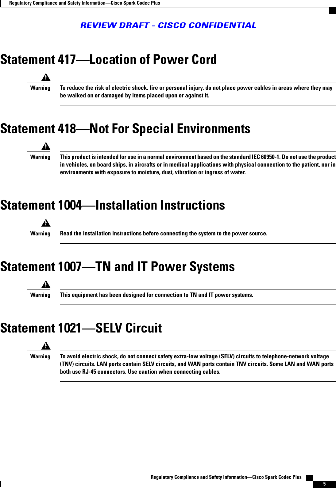Statement 417Location of Power CordTo reduce the risk of electric shock, fire or personal injury, do not place power cables in areas where they maybe walked on or damaged by items placed upon or against it.WarningStatement 418Not For Special EnvironmentsThis product is intended for use in a normal environment based on the standard IEC 60950-1. Do not use the productin vehicles, on board ships, in aircrafts or in medical applications with physical connection to the patient, nor inenvironments with exposure to moisture, dust, vibration or ingress of water.WarningStatement 1004Installation InstructionsRead the installation instructions before connecting the system to the power source.WarningStatement 1007TN and IT Power SystemsThis equipment has been designed for connection to TN and IT power systems.WarningStatement 1021SELV CircuitTo avoid electric shock, do not connect safety extra-low voltage (SELV) circuits to telephone-network voltage(TNV) circuits. LAN ports contain SELV circuits, and WAN ports contain TNV circuits. Some LAN and WAN portsboth use RJ-45 connectors. Use caution when connecting cables.WarningRegulatory Compliance and Safety InformationCisco Spark Codec Plus    5Regulatory Compliance and Safety InformationCisco Spark Codec PlusREVIEW DRAFT - CISCO CONFIDENTIAL