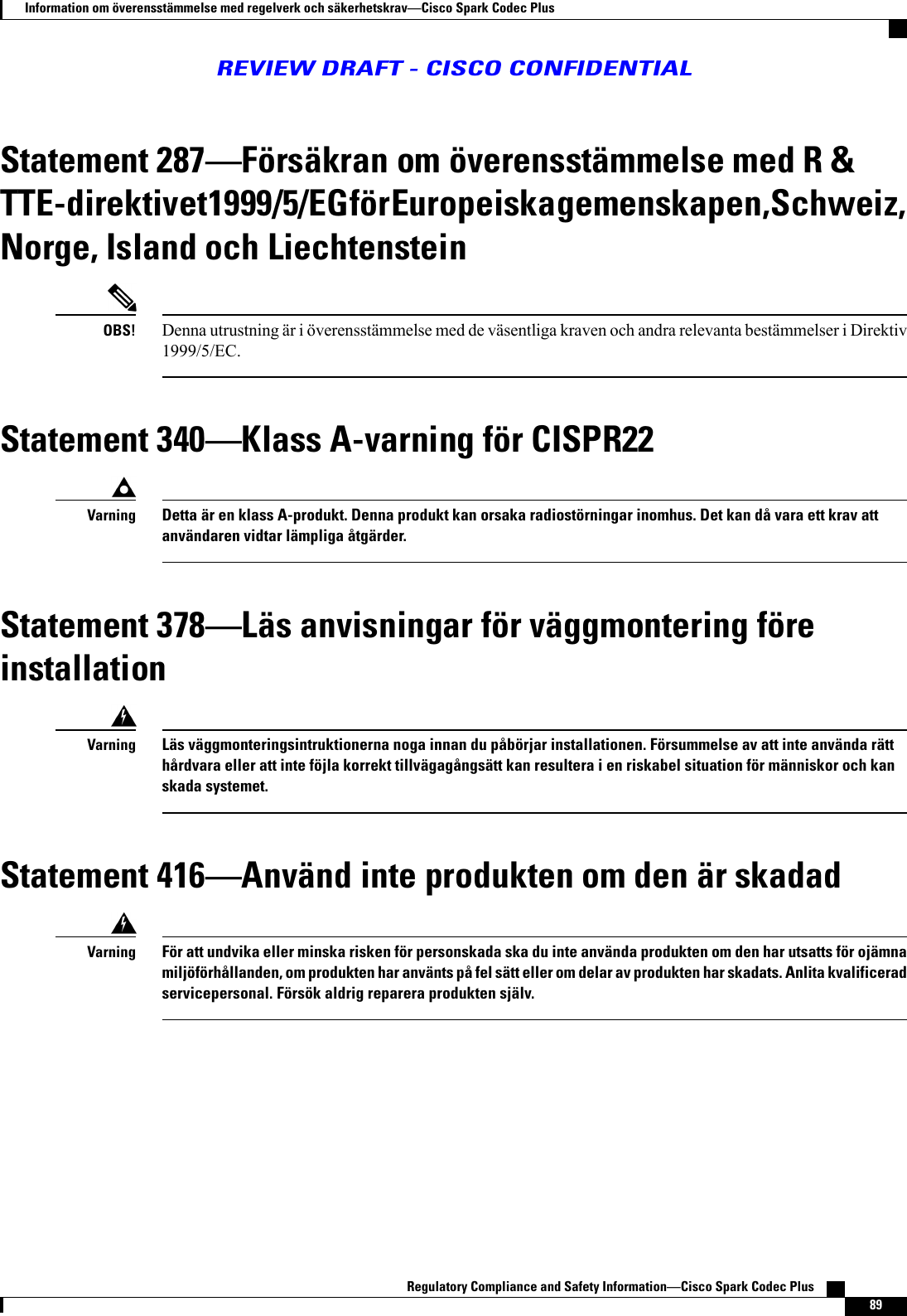 Statement 287Försäkran om överensstämmelse med R &amp;TTE-direktivet 1999/5/EG för Europeiska gemenskapen, Schweiz,Norge, Island och LiechtensteinDenna utrustning är i överensstämmelse med de väsentliga kraven och andra relevanta bestämmelser i Direktiv1999/5/EC.OBS!Statement 340Klass A-varning för CISPR22Detta är en klass A-produkt. Denna produkt kan orsaka radiostörningar inomhus. Det kan då vara ett krav attanvändaren vidtar lämpliga åtgärder.VarningStatement 378Läs anvisningar för väggmontering föreinstallationLäs väggmonteringsintruktionerna noga innan du påbörjar installationen. Försummelse av att inte använda rätthårdvara eller att inte föjla korrekt tillvägagångsätt kan resultera i en riskabel situation för människor och kanskada systemet.VarningStatement 416Använd inte produkten om den är skadadFör att undvika eller minska risken för personskada ska du inte använda produkten om den har utsatts för ojämnamiljöförhållanden, om produkten har använts på fel sätt eller om delar av produkten har skadats. Anlita kvalificeradservicepersonal. Försök aldrig reparera produkten själv.VarningRegulatory Compliance and Safety InformationCisco Spark Codec Plus    89Information om överensstämmelse med regelverk och säkerhetskravCisco Spark Codec PlusREVIEW DRAFT - CISCO CONFIDENTIAL