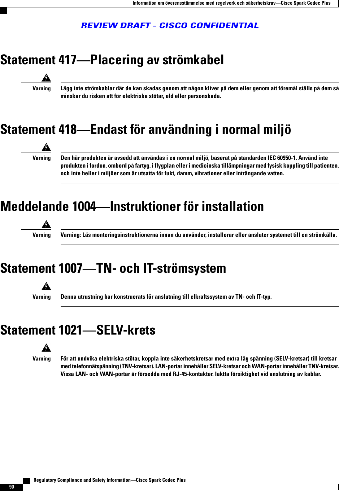 Statement 417Placering av strömkabelLägg inte strömkablar där de kan skadas genom att någon kliver på dem eller genom att föremål ställs på dem såminskar du risken att för elektriska stötar, eld eller personskada.VarningStatement 418Endast för användning i normal miljöDen här produkten är avsedd att användas i en normal miljö, baserat på standarden IEC 60950-1. Använd inteprodukten i fordon, ombord på fartyg, i flygplan eller i medicinska tillämpningar med fysisk koppling till patienten,och inte heller i miljöer som är utsatta för fukt, damm, vibrationer eller inträngande vatten.VarningMeddelande 1004Instruktioner för installationVarning: Läs monteringsinstruktionerna innan du använder, installerar eller ansluter systemet till en strömkälla.VarningStatement 1007TN- och IT-strömsystemDenna utrustning har konstruerats för anslutning till elkraftssystem av TN- och IT-typ.VarningStatement 1021SELV-kretsFör att undvika elektriska stötar, koppla inte säkerhetskretsar med extra låg spänning (SELV-kretsar) till kretsarmed telefonnätspänning (TNV-kretsar). LAN-portar innehåller SELV-kretsar och WAN-portar innehåller TNV-kretsar.Vissa LAN- och WAN-portar är försedda med RJ-45-kontakter. Iaktta försiktighet vid anslutning av kablar.Varning   Regulatory Compliance and Safety InformationCisco Spark Codec Plus90Information om överensstämmelse med regelverk och säkerhetskravCisco Spark Codec PlusREVIEW DRAFT - CISCO CONFIDENTIAL