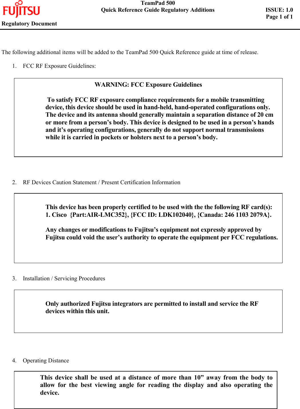    TeamPad 500       Quick Reference Guide Regulatory Additions    ISSUE: 1.0        Page 1 of 1   Regulatory Document     The following additional items will be added to the TeamPad 500 Quick Reference guide at time of release.  1.  FCC RF Exposure Guidelines:                  2.  RF Devices Caution Statement / Present Certification Information              3.  Installation / Servicing Procedures             4. Operating Distance    WARNING: FCC Exposure Guidelines   To satisfy FCC RF exposure compliance requirements for a mobile transmitting device, this device should be used in hand-held, hand-operated configurations only. The device and its antenna should generally maintain a separation distance of 20 cm or more from a person’s body. This device is designed to be used in a person’s hands and it’s operating configurations, generally do not support normal transmissions while it is carried in pockets or holsters next to a person’s body.   This device has been properly certified to be used with the the following RF card(s): 1. Cisco  {Part:AIR-LMC352}, {FCC ID: LDK102040}, {Canada: 246 1103 2079A}.  Any changes or modifications to Fujitsu’s equipment not expressly approved by Fujitsu could void the user’s authority to operate the equipment per FCC regulations.  Only authorized Fujitsu integrators are permitted to install and service the RF devices within this unit.  This device shall be used at a distance of more than 10” away from the body toallow for the best viewing angle for reading the display and also operating thedevice.   