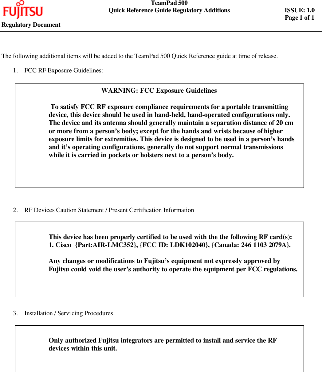     TeamPad 500       Quick Reference Guide Regulatory Additions   ISSUE: 1.0        Page 1 of 1   Regulatory Document     The following additional items will be added to the TeamPad 500 Quick Reference guide at time of release.  1. FCC RF Exposure Guidelines:                    2. RF Devices Caution Statement / Present Certification Information              3. Installation / Servicing Procedures               WARNING: FCC Exposure Guidelines   To satisfy FCC RF exposure compliance requirements for a portable transmitting device, this device should be used in hand-held, hand-operated configurations only. The device and its antenna should generally maintain a separation distance of 20 cm or more from a person’s body; except for the hands and wrists because of higher exposure limits for extremities. This device is designed to be used in a person’s hands and it’s operating configurations, generally do not support normal transmissions while it is carried in pockets or holsters next to a person’s body.   This device has been properly certified to be used with the the following RF card(s): 1. Cisco  {Part:AIR-LMC352}, {FCC ID: LDK102040}, {Canada: 246 1103 2079A}.  Any changes or modifications to Fujitsu’s equipment not expressly approved by Fujitsu could void the user’s authority to operate the equipment per FCC regulations.  Only authorized Fujitsu integrators are permitted to install and service the RF devices within this unit.  