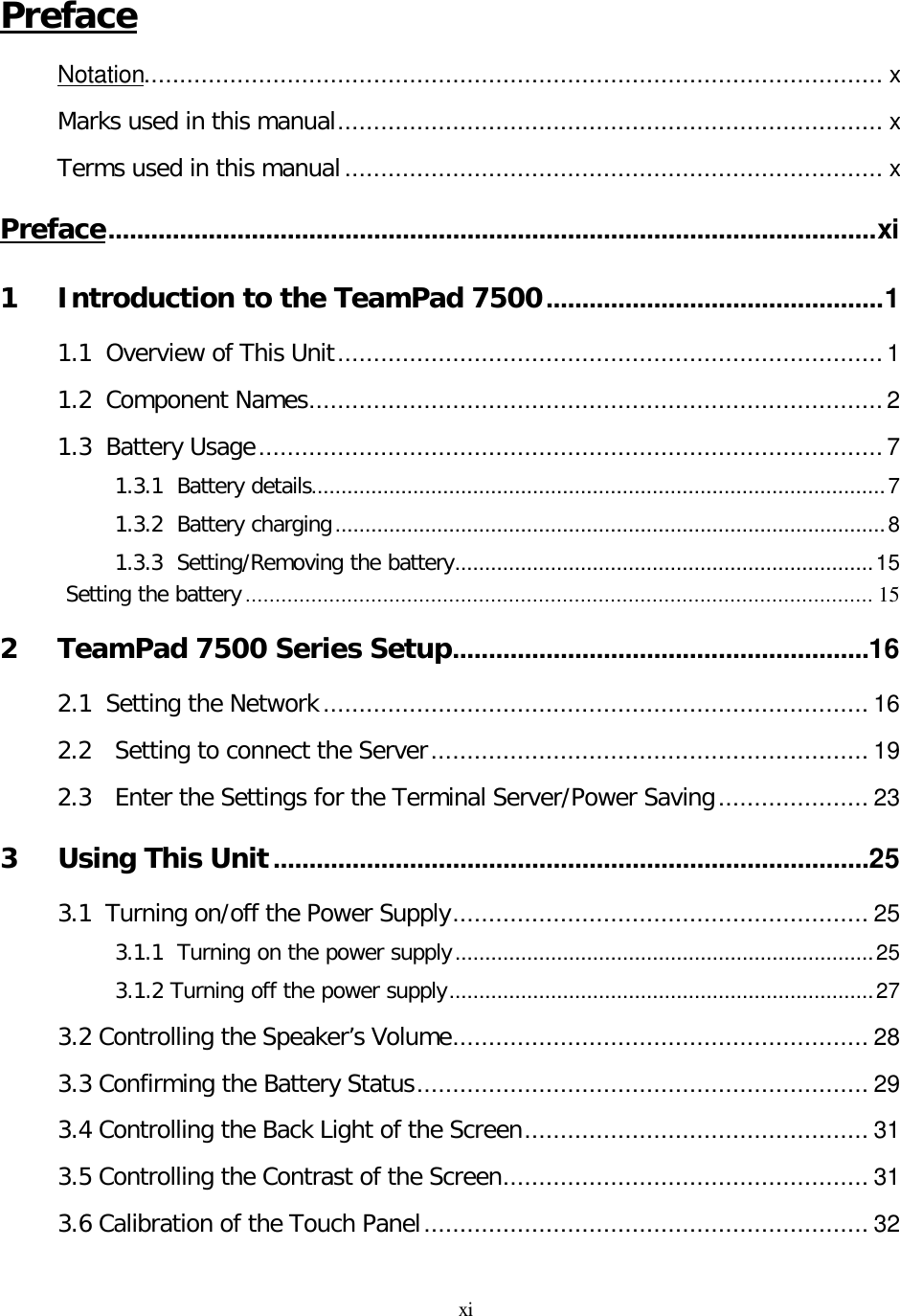 xi Preface Notation....................................................................................................... x Marks used in this manual............................................................................ x Terms used in this manual ........................................................................... x Preface...........................................................................................................xi 1 Introduction to the TeamPad 7500...............................................1 1.1  Overview of This Unit............................................................................1 1.2  Component Names................................................................................2 1.3  Battery Usage.......................................................................................7 1.3.1  Battery details................................................................................................7 1.3.2  Battery charging............................................................................................8 1.3.3  Setting/Removing the battery......................................................................15 Setting the battery ......................................................................................................... 15 2 TeamPad 7500 Series Setup..........................................................16 2.1  Setting the Network ............................................................................ 16 2.2 Setting to connect the Server............................................................. 19 2.3 Enter the Settings for the Terminal Server/Power Saving..................... 23 3 Using This Unit...................................................................................25 3.1  Turning on/off the Power Supply.......................................................... 25 3.1.1  Turning on the power supply......................................................................25 3.1.2 Turning off the power supply.......................................................................27 3.2 Controlling the Speaker’s Volume.......................................................... 28 3.3 Confirming the Battery Status............................................................... 29 3.4 Controlling the Back Light of the Screen................................................ 31 3.5 Controlling the Contrast of the Screen................................................... 31 3.6 Calibration of the Touch Panel.............................................................. 32 
