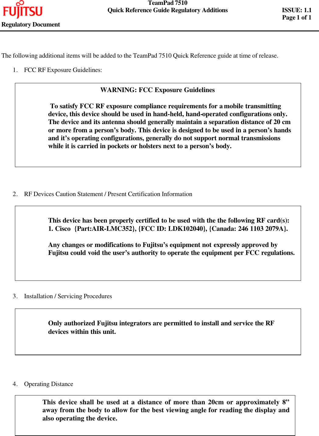     TeamPad 7510       Quick Reference Guide Regulatory Additions   ISSUE: 1.1        Page 1 of 1   Regulatory Document     The following additional items will be added to the TeamPad 7510 Quick Reference guide at time of release.  1. FCC RF Exposure Guidelines:                  2. RF Devices Caution Statement / Present Certification Information              3. Installation / Servicing Procedures             4. Operating Distance    WARNING: FCC Exposure Guidelines   To satisfy FCC RF exposure compliance requirements for a mobile transmitting device, this device should be used in hand-held, hand-operated configurations only. The device and its antenna should generally maintain a separation distance of 20 cm or more from a person’s body. This device is designed to be used in a person’s hands and it’s operating configurations, generally do not support normal transmissions while it is carried in pockets or holsters next to a person’s body.   This device has been properly certified to be used with the the following RF card(s): 1. Cisco  {Part:AIR-LMC352}, {FCC ID: LDK102040}, {Canada: 246 1103 2079A}.  Any changes or modifications to Fujitsu’s equipment not expressly approved by Fujitsu could void the user’s authority to operate the equipment per FCC regulations.  Only authorized Fujitsu integrators are permitted to install and service the RF devices within this unit.  This device shall be used at a distance of more than 20cm or approximately 8” away from the body to allow for the best viewing angle for reading the display and also operating the device.    