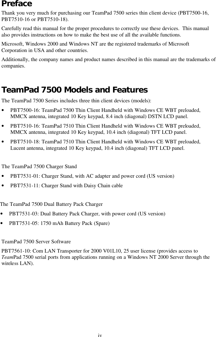 iv Preface Thank you very much for purchasing our TeamPad 7500 series thin client device (PBT7500-16, PBT7510-16 or PBT7510-18). Carefully read this manual for the proper procedures to correctly use these devices.  This manual also provides instructions on how to make the best use of all the available functions. Microsoft, Windows 2000 and Windows NT are the registered trademarks of Microsoft Corporation in USA and other countries. Additionally, the company names and product names described in this manual are the trademarks of companies.  TeamPad 7500 Models and Features The TeamPad 7500 Series includes three thin client devices (models): • PBT7500-16: TeamPad 7500 Thin Client Handheld with Windows CE WBT preloaded, MMCX antenna, integrated 10 Key keypad, 8.4 inch (diagonal) DSTN LCD panel. • PBT7510-16: TeamPad 7510 Thin Client Handheld with Windows CE WBT preloaded, MMCX antenna, integrated 10 Key keypad, 10.4 inch (diagonal) TFT LCD panel. • PBT7510-18: TeamPad 7510 Thin Client Handheld with Windows CE WBT preloaded, Lucent antenna, integrated 10 Key keypad, 10.4 inch (diagonal) TFT LCD panel.  The TeamPad 7500 Charger Stand • PBT7531-01: Charger Stand, with AC adapter and power cord (US version) • PBT7531-11: Charger Stand with Daisy Chain cable             The TeamPad 7500 Dual Battery Pack Charger • PBT7531-03: Dual Battery Pack Charger, with power cord (US version) • PBT7531-05: 1750 mAh Battery Pack (Spare)  TeamPad 7500 Server Software PBT7561-10: Com LAN Transporter for 2000 V01L10, 25 user license (provides access to TeamPad 7500 serial ports from applications running on a Windows NT 2000 Server through the wireless LAN). 