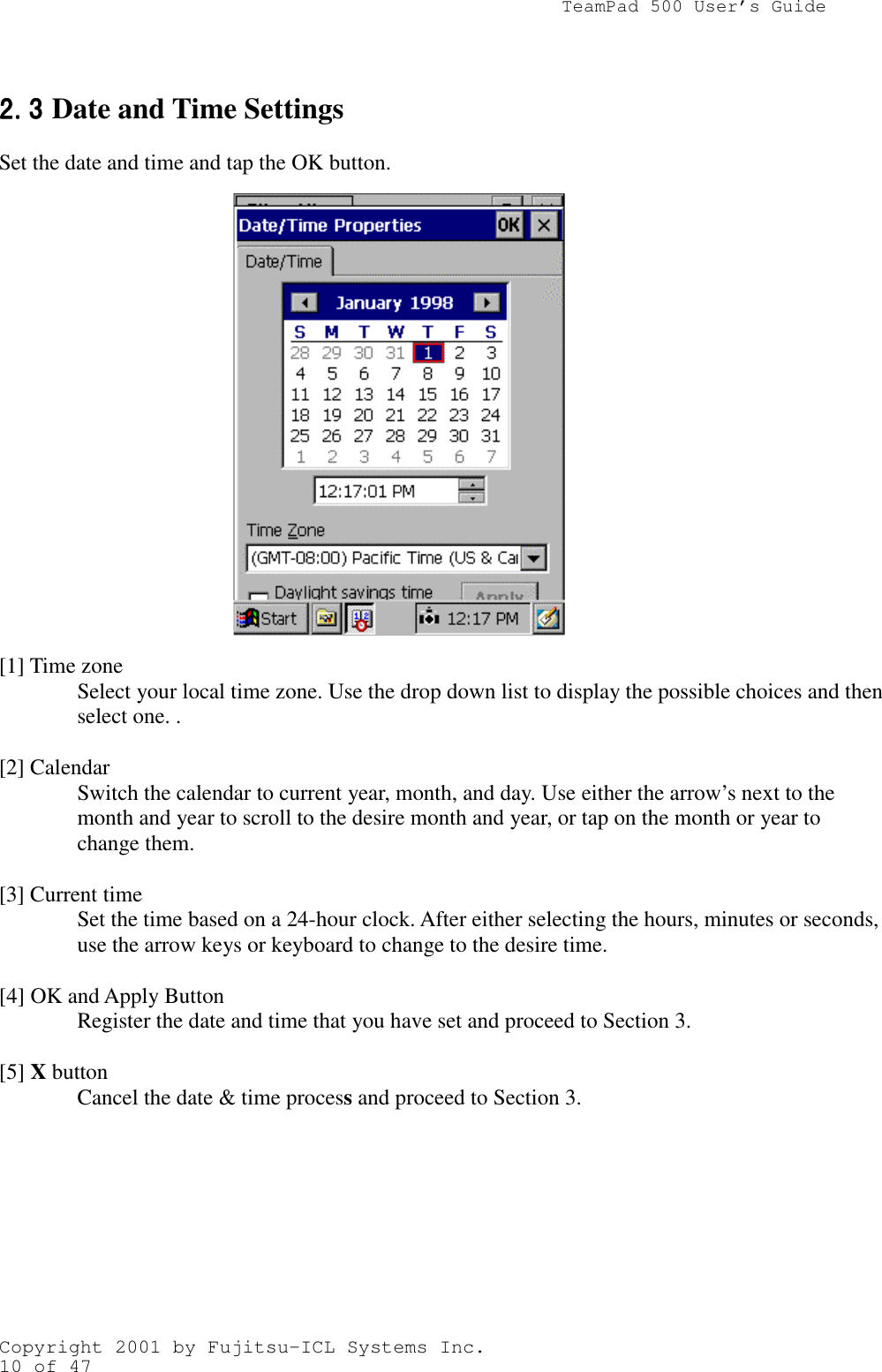                TeamPad 500 User’s GuideCopyright 2001 by Fujitsu-ICL Systems Inc.10 of 472.32.32.32.3 Date and Time SettingsSet the date and time and tap the OK button.         [1] Time zoneSelect your local time zone. Use the drop down list to display the possible choices and thenselect one. .[2] CalendarSwitch the calendar to current year, month, and day. Use either the arrow’s next to themonth and year to scroll to the desire month and year, or tap on the month or year tochange them.[3] Current timeSet the time based on a 24-hour clock. After either selecting the hours, minutes or seconds,use the arrow keys or keyboard to change to the desire time.[4] OK and Apply ButtonRegister the date and time that you have set and proceed to Section 3.[5] X buttonCancel the date &amp; time process and proceed to Section 3.
