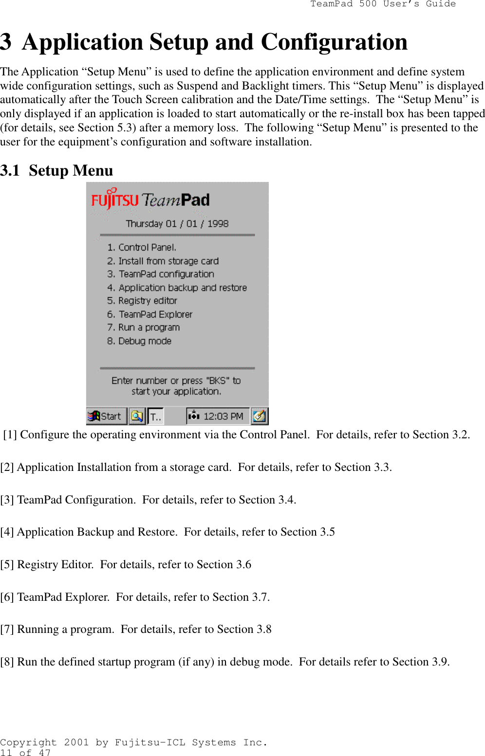                TeamPad 500 User’s GuideCopyright 2001 by Fujitsu-ICL Systems Inc.11 of 47The Application “Setup Menu” is used to define the application environment and define systemwide configuration settings, such as Suspend and Backlight timers. This “Setup Menu” is displayedautomatically after the Touch Screen calibration and the Date/Time settings.  The “Setup Menu” isonly displayed if an application is loaded to start automatically or the re-install box has been tapped(for details, see Section 5.3) after a memory loss.  The following “Setup Menu” is presented to theuser for the equipment’s configuration and software installation.3.1 Setup Menu [1] Configure the operating environment via the Control Panel.  For details, refer to Section 3.2.[2] Application Installation from a storage card.  For details, refer to Section 3.3.[3] TeamPad Configuration.  For details, refer to Section 3.4.[4] Application Backup and Restore.  For details, refer to Section 3.5[5] Registry Editor.  For details, refer to Section 3.6[6] TeamPad Explorer.  For details, refer to Section 3.7.[7] Running a program.  For details, refer to Section 3.8[8] Run the defined startup program (if any) in debug mode.  For details refer to Section 3.9.3 Application Setup and Configuration